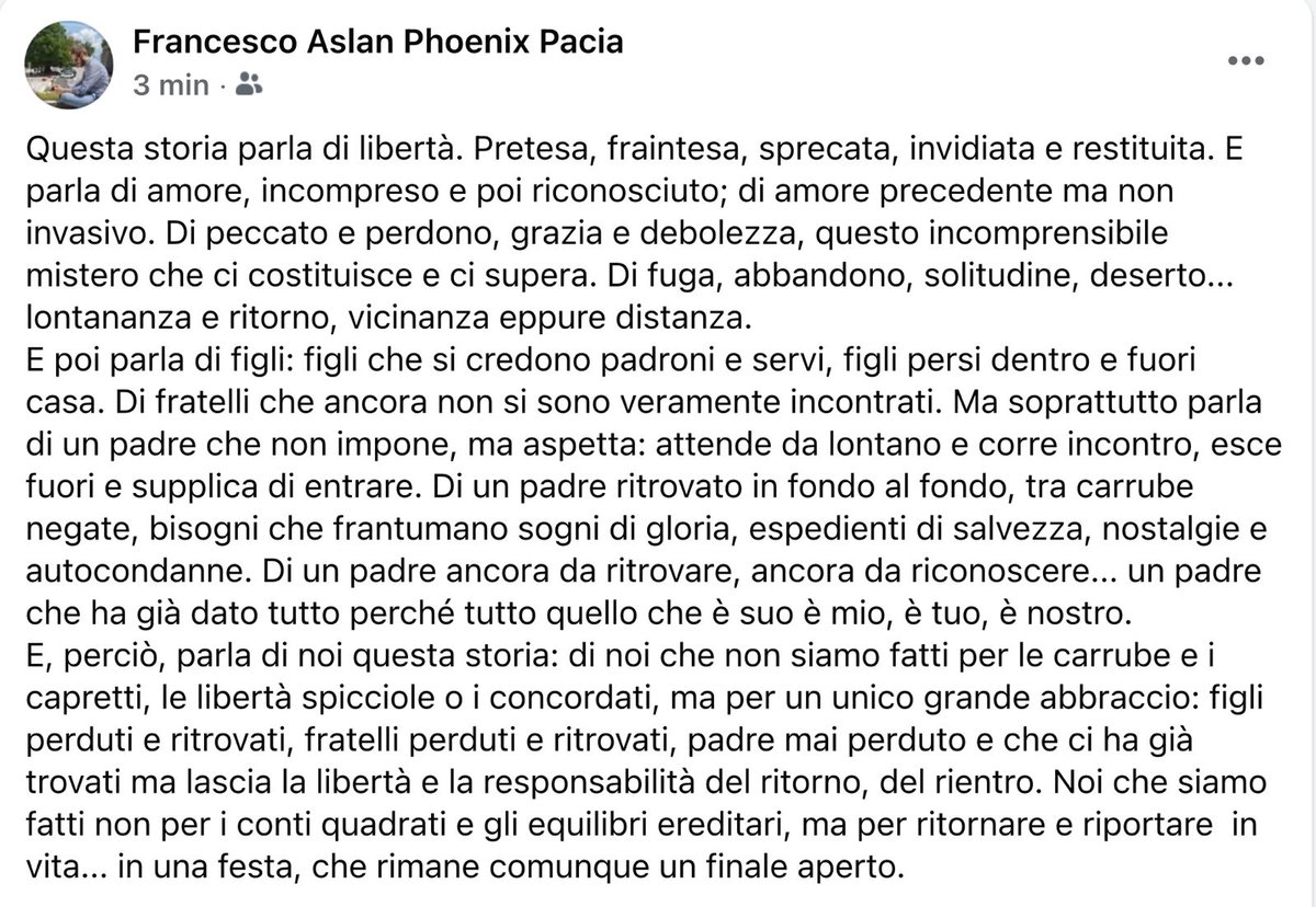 Non siamo fatti per le carrube e i capretti, le libertà spicciole o i concordati, ma per un unico grande abbraccio: figli perduti e ritrovati, fratelli perduti e ritrovati, padre mai perduto e che ci ha già trovati ma lascia la libertà e la responsabilità del ritorno, del rientro