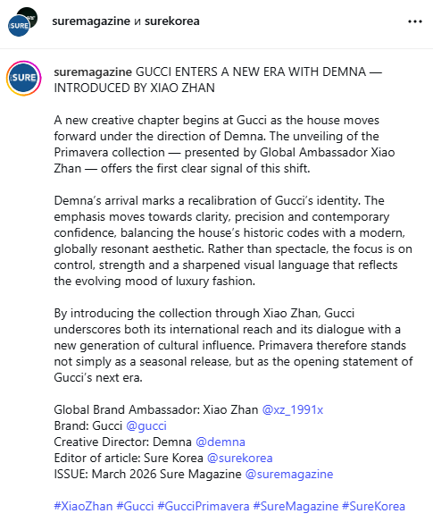 2026.03.07

Sure Magazine Instagram Update 
💬 GUCCI ENTERS A NEW ERA WITH DEMNA — INTRODUCED BY XIAO ZHAN

A new creative chapter begins at Gucci as the house moves forward under the direction of Demna. The unveiling of the Primavera collection — presented by Global Ambassador