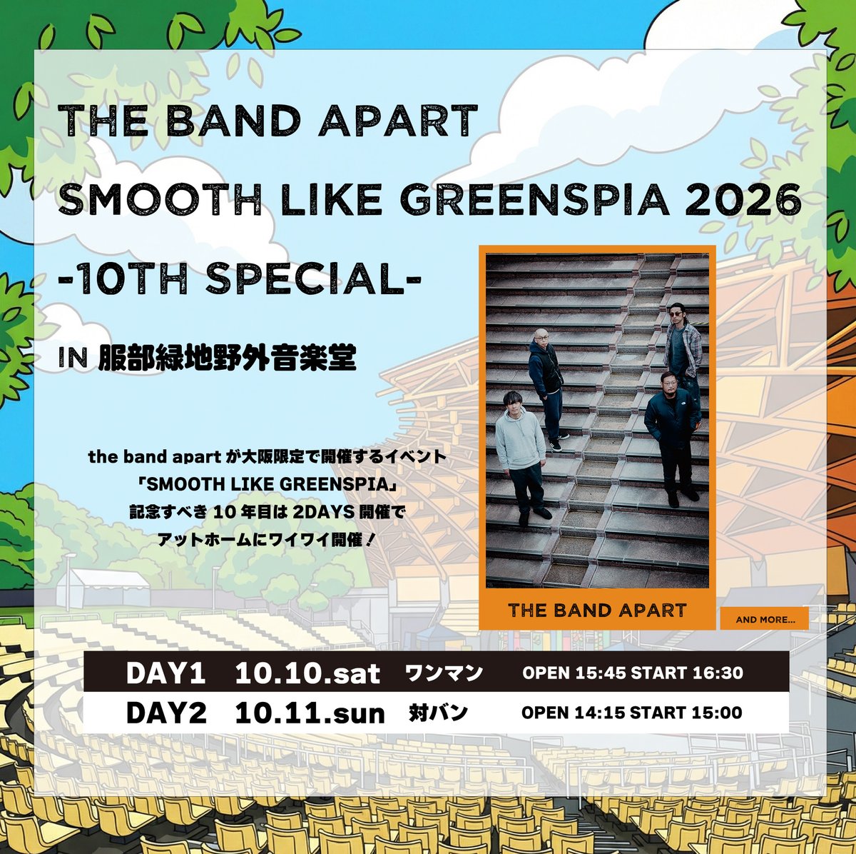 the band apart】

2026/10/10,11
SMOOTH LIKE GREENSPIA 2026 -10th Special-
@大阪 服部緑地野外音楽堂

記念すべき10周年の今回は、2days開催！

10日のワンマン公演に続き
11日はGREENSPIAならではの対バン企画となります！

チケット先行は本日より！

詳細はこちら↓
greens-corp.co.jp/greenspia/