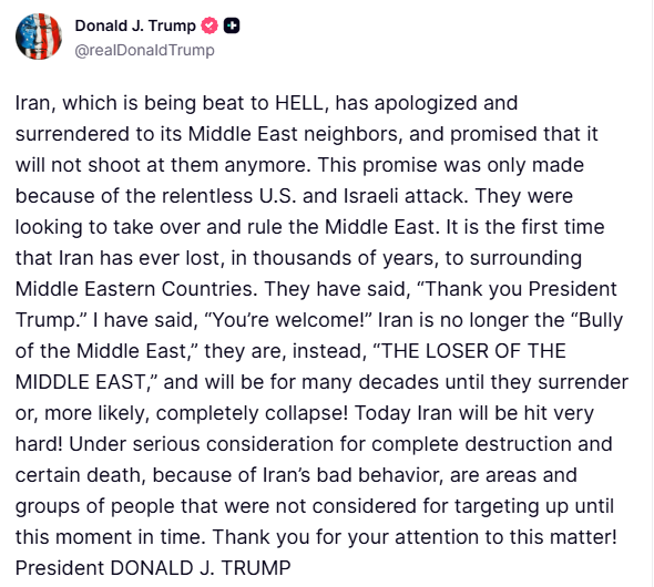 clashreport's tweet photo. Trump:
Iran, which is being beat to HELL, has apologized and surrendered to its Middle East neighbors, and promised that it will not shoot at them anymore.
This promise was only made because of the relentless U.S. and Israeli attack. They were looking to take over and rule the Middle East. It is the first time that Iran has ever lost, in thousands of years, to surrounding Middle Eastern Countries.
They have said, “Thank you President Trump.” I have said, “You’re welcome!” Iran is no longer the “Bully of the Middle East,” they are, instead, “THE LOSER OF THE MIDDLE EAST,” and will be for many decades until they surrender or, more likely, completely collapse!
Today Iran will be hit very hard! Under serious consideration for complete destruction and certain death, because of Iran’s bad behavior, are areas and groups of people that were not considered for targeting up until this moment in time.