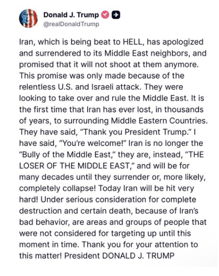 turningpointjpn's tweet photo. 速報！トランプ大統領、「イランが中東の近隣諸国に謝罪し降伏した」と発表。

「イランは今や徹底的に打ちのめされ、中東の近隣諸国に謝罪し降伏し、今後は彼らに対して発砲しないと約束した」

「この約束は、米国とイスラエルによる容赦ない攻撃の結果としてなされたものだ。彼らは中東を乗っ取り、支配しようとしていた」

「イランが周辺の中東諸国に敗北したのは、数千年の歴史の中で今回が初めてだ」

「彼らは『ありがとう、トランプ大統領』と言った。私は『どういたしまして』と答えた。イランはもはや『中東のいじめっ子』ではない。今や『中東の敗者』だ。そして降伏するか、あるいはおそらく完全に崩壊するまで、これから何十年もそうであり続けるだろう」

「今日、イランは非常に激しい打撃を受けることになる。イランの悪質な行動のため、完全な破壊と確実な死をもたらす可能性を含め、これまで標的とされていなかった地域や集団も、今や真剣に攻撃対象として検討されている。」

ドナルド・J・トランプ大統領
