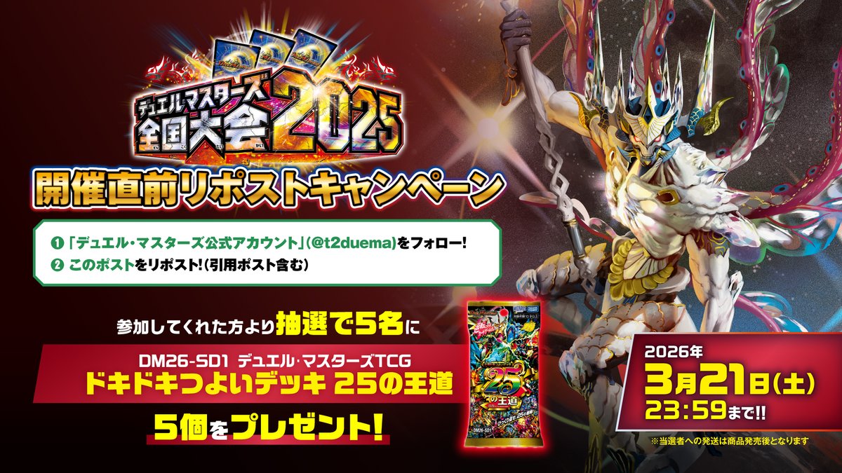 【全国大会2025 日本一決定戦】
開催直前リポストキャンペーン

この公式アカウントをフォローし、
このポストをリポストして参加完了!!

参加者には抽選で素敵な賞品をプレゼント!!
2026年3月21日(土)23:59まで!!
#デュエマ #DM全国大会2025