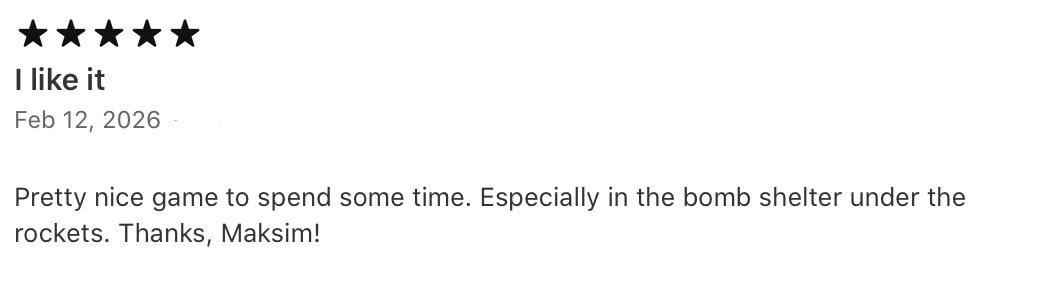 This is probably most meaningful 5-star review I’ve ever received, and it hits home because that’s me

Created in Ukraine, I developed this game in bomb shelters during rocket attacks.

Seeing it provide a bit of peace in those exact same moments even to myself means everything