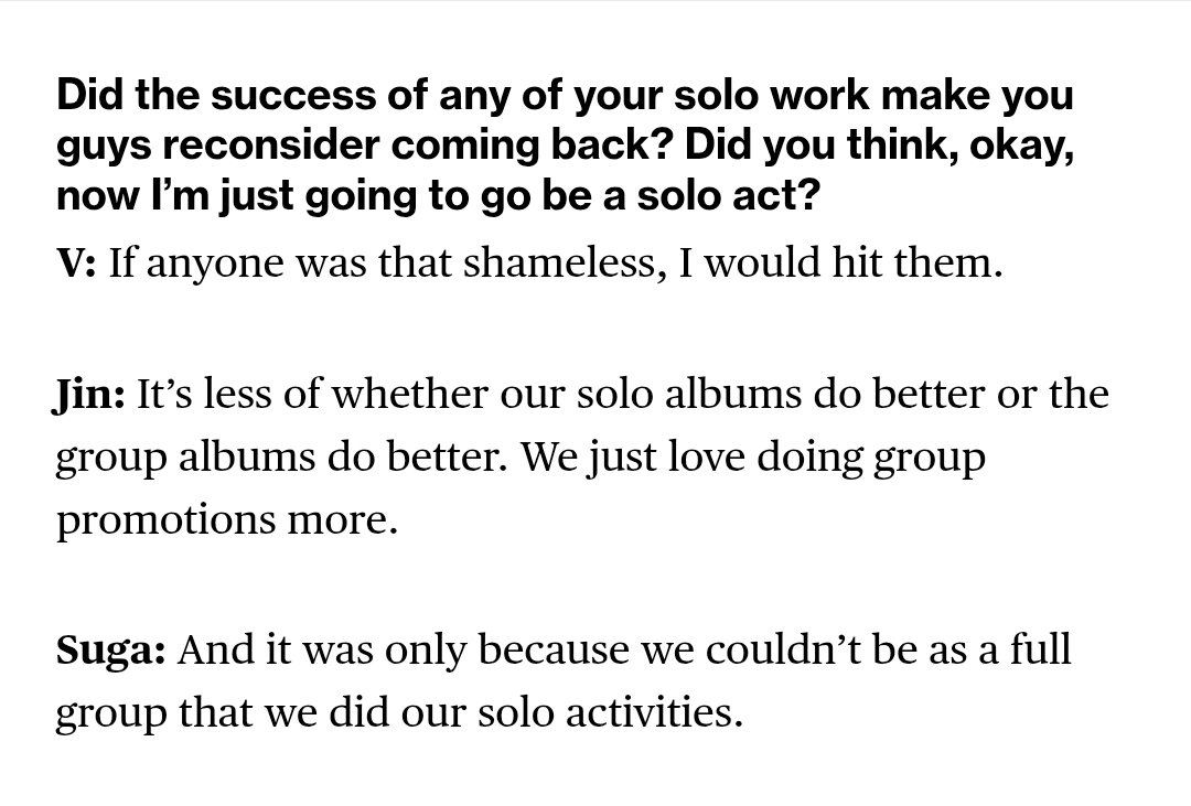 บทสัมภาษณ์ จาก Bloomberg
Q: ความสำเร็จของงานโซโลของพวกคุณ ทำให้เคยลังเลเรื่องการกลับมารวมวงไหม? หรือเคยคิดบ้างไหมว่า เอาล่ะ ต่อไปจะไปเป็นศิลปินเดี่ยวอย่างเดียวแล้ว?

V: “ถ้าใครคิดแบบนั้นจริง ๆ ผมคงต่อยเลยล่ะ”
Jin: “มันไม่ใช่เรื่องว่าอัลบั้มโซโลจะทำได้ดีกว่า หรืออัลบั้มวงจะดีกว่า