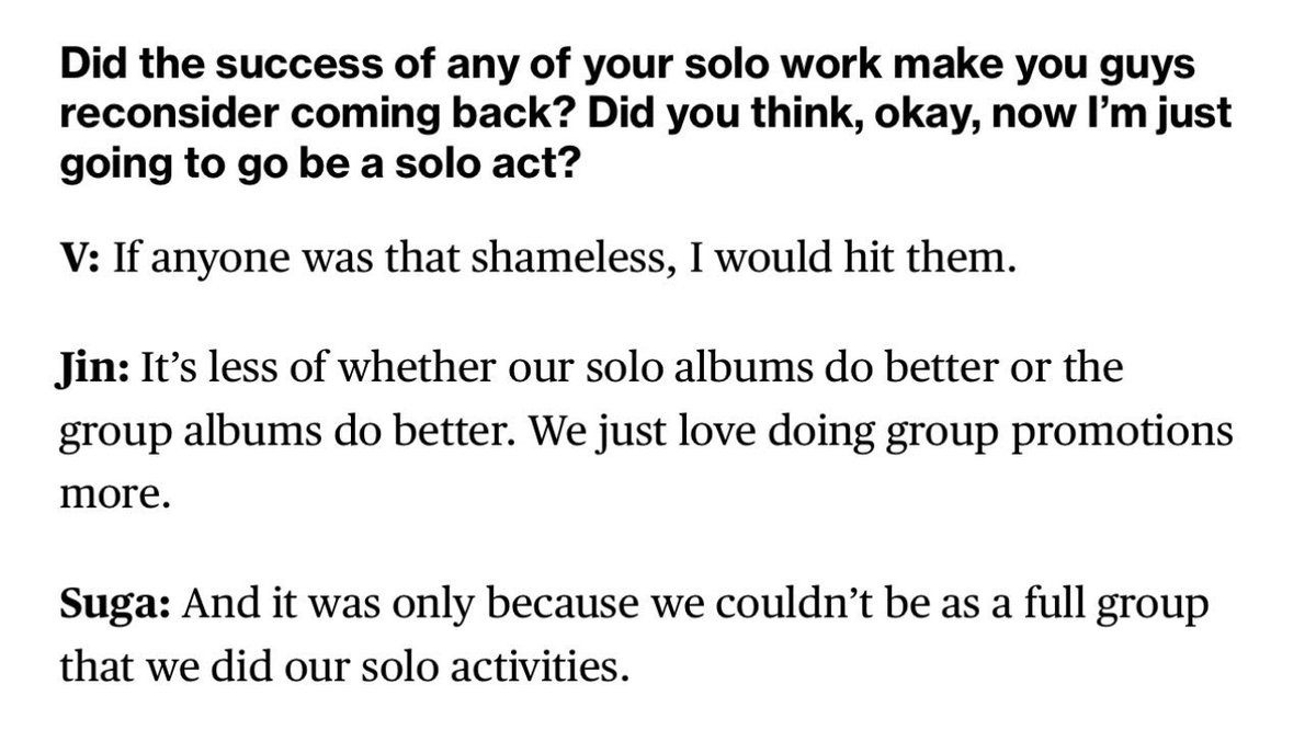 Soru:
Solo çalışmalarınızdan herhangi birinin başarısı, geri dönmeyi yeniden düşünmenize neden oldu mu? “Tamam, artık solo devam edeceğim” diye düşündünüz mü?

V:
Eğer içimizden biri bu kadar yüzsüz olsaydı, dayağını yerdi.

Jin:
Solo albümlerimizin mi yoksa grup albümlerimizin