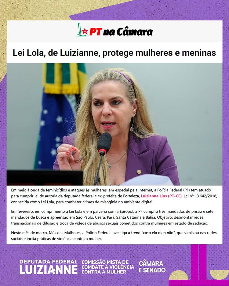 Lei Lola, de nossa autoria, protege mulheres e meninas
Em meio à onda de feminicídios e ataques às mulheres, em especial pela Internet, a Polícia Federal (PF) tem atuado para cumprir lei de autoria da deputada federal e ex-prefeita de Fortaleza, Luizianne Lins, Lei nº