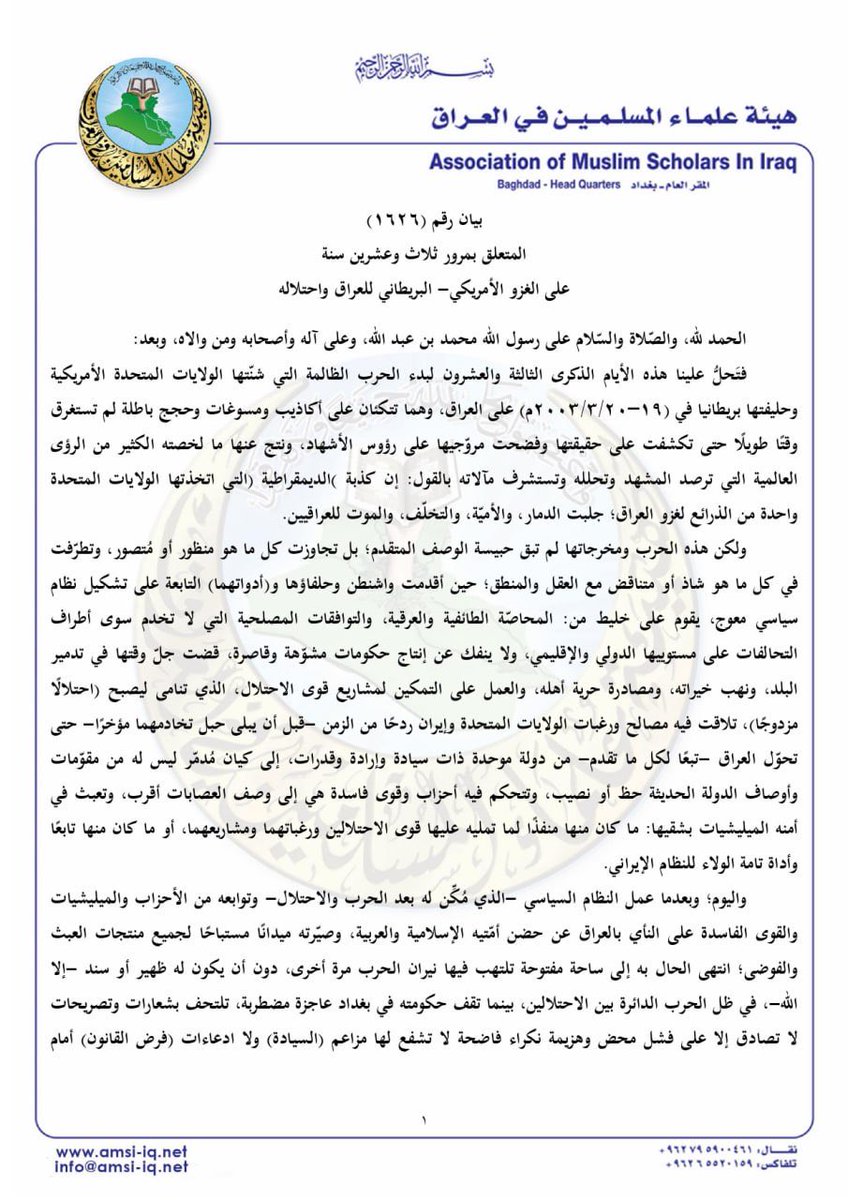 amsiiraq's tweet photo. || بيان رقم (1626)
المتعلق بمرور ثلاث وعشرين سنة على الغزو الأمريكي- البريطاني للعراق واحتلاله
 
الحمد لله، والصّلاة والسّلام على رسول الله محمد بن عبد الله، وعلى آله وأصحابه ومن والاه، وبعد:

فتَحلُّ علينا هذه الأيام الذكرى الثالثة والعشرون لبدء الحرب الظالمة التي شنّتها الولايات المتحدة الأمريكية وحليفتها بريطانيا في (10-20/ 3/ 2003م) على العراق، وهما تتكئان على أكاذيب ومسوغات وحجج باطلة لم تستغرق وقتًا طويلًا حتى تكشفت على حقيقتها وفضحت مروّجيها على رؤوس الأشهاد، ونتج عنها ما لخصته الكثير من الرؤى العالمية التي ترصد المشهد وتحلله وتستشرف مآلاته بالقول: إن كذبة (الديمقراطية) التي اتخذتها الولايات المتحدة واحدة من الذرائع لغزو العراق؛ جلبت الدمار، والأميّة، والتخلّف، والموت للعراقيين.

ولكن هذه الحرب ومخرجاتها لم تبق حبيسة الوصف المتقدم؛ بل تجاوزت كل ما هو منظور أو مُتصور، وتطرّفت في كل ما هو شاذ أو متناقض مع العقل والمنطق؛ حين أقدمت واشنطن وحلفاؤها و(أدواتهما) التابعة على تشكيل نظام سياسي معوج، يقوم على خليط من: المحاصّة الطائفية والعرقية، والتوافقات المصلحية التي لا تخدم سوى أطراف التحالفات على مستوييها الدولي والإقليمي، ولا ينفك عن إنتاج حكومات مشوّهة وقاصرة، قضت جلّ وقتها في تدمير البلد، ونهب خيراته، ومصادرة حرية أهله، والعمل على التمكين لمشاريع قوى الاحتلال،الذي تنامى ليصبح (احتلالًا مزدوجًا)، تلاقت فيه مصالح ورغبات الولايات المتحدة وإيران ردحًا من الزمن -قبل أن يبلى حبل تخادمهما مؤخرًا- حتى تحوّل العراق -تبعًا لكل ما تقدم- من دولة موحدة ذات سيادة وإرادة وقدرات، إلى كيان مُدمّر ليس له من مقوّمات وأوصاف الدولة الحديثة حظ أو نصيب، وتتحكم فيه أحزاب وقوى فاسدة هي إلى وصف العصابات أقرب، وتعبث في أمنه الميليشيات بشقيها: ما كان منها منفذًا لما تمليه عليها قوى الاحتلالين ورغباتهما ومشاريعهما، أو ما كان منها تابعًا وأداة تامة الولاء للنظام الإيراني. 

واليوم؛ وبعدما عمل النظام السياسي -الذي مُكِّن له بعد الحرب والاحتلال- وتوابعه من الأحزاب والميليشيات والقوى الفاسدة على النأي بالعراق عن حضن أمّتيه الإسلامية والعربية، وصيّرته ميدانًا مستباحًا لجميع منتجات العبث والفوضى؛ انتهى الحال به إلى ساحة مفتوحة تلتهب فيها نيران الحرب مرة أخرى، دون أن يكون له ظهير أو سند -إلا الله-، في ظل الحرب الدائرة بين الاحتلالين، بينما تقف حكومته في بغداد عاجزة مضطربة، تلتحف بشعارات وتصريحات لا تصادق إلا على فشل محض وهزيمة نكراء فاضحة لا تشفع لها مزاعم (السيادة) ولا ادعاءات (فرض القانون) أمام الانفلات الأمني، واختراق الأجواء، وفقدان السيطرة والتحكم في المشهد، الذي يتأرجح بين مطرقة الميليشيات وسندان التحالف الأمريكي الصهيوني.

إن الحديث عن مأساة العراق في استذكار الحرب التي نتج عنها احتلاله؛ حديث طويل وذو شجون، لا تسعه البيانات والمواقف إلا ما كان منها تأصيلًا للحقيقة وتبيانًا للواقع الذي ما يزال كثيرون -مع الأسف- يلوون رؤوسهم عنه، ويكتفون بما يُروّج في وسائل الإعلام بما يخدم الرواية الاحتلالية، ويبنون مواقفهم وقناعاتهم على ذلك. 

ولأجل ما تقدم؛ تجد هيئة علماء المسلمين في العراق نفسها ملزمة في كل مناسبة بمخاطبة الشعب العراقي بمكوناته كلّها وأبناء الأمتين المسلمة والعربية؛ مذكرة إيّاهم بأنها باقية على ما عاهدت الله -تعالى- عليه باستمرارها في الدفاع عن العراق وأهله بكل ما أوتيت من قوة ووسائل، وبسعيها الدؤوب للتمكين لمشروع وطني حقيقي منزّهٍ عن الإملاءات الخارجية والإرادات الاحتلالية، يضمن الحقوق للجميع، ويمهد لنظام سياسي وطني يعتمد آليات التداول السلمي للسلطة، ويتخذ من التعددية السياسية أساسًا لبناء الدولة، ويعمل على إنجاز استقلال العراق وسيادته، وإرجاعه لمكانته الدولية، وإقامة علاقاته مع دول الجوار على أساس مبادئ حسن الجوار والمصالح المشتركة وعدم التدخل في الشؤون الداخلية، ويتكفل بحفظ ثروات العراق ومقدراته وحمايتها من العدوان الخارجي، ويحقق للبلاد التنمية والتطور، ويعمل على إزالة آثار الاحتلال، ومحاسبة المتورطين فيما وصل إليه حال العراق اليوم، وإعادة الحقوق إلى أهلها.

الأمانة العامة
1/شوال/1447هـ
20/ 3/ 2026م