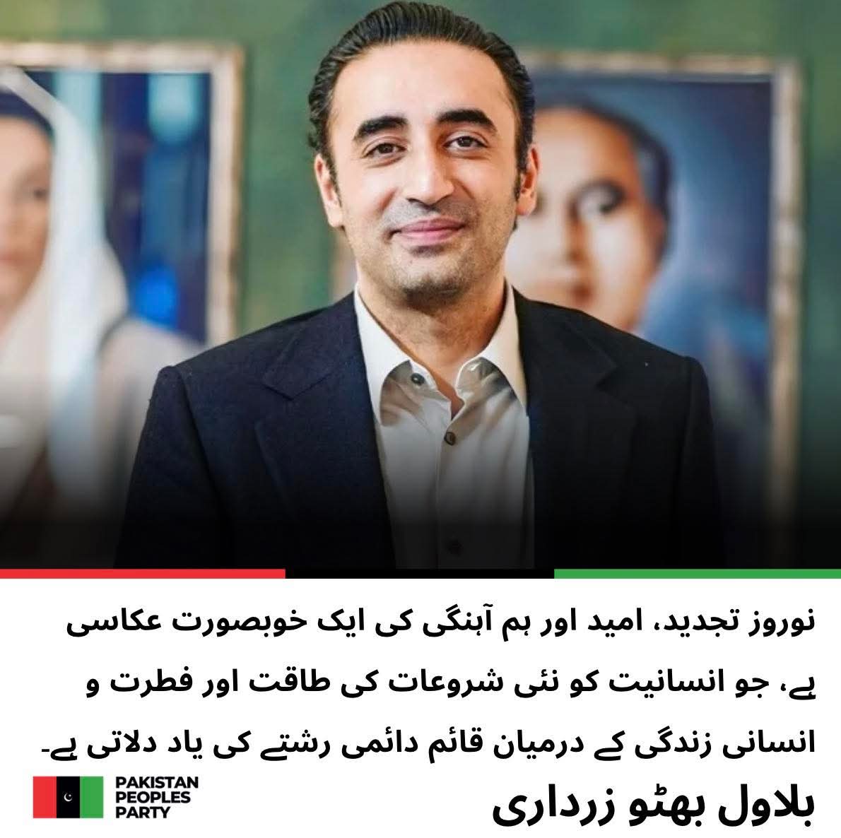 چیئرمین پاکستان پیپلز پارٹی بلاول بھٹو زرداری کا نوروز کے موقع پر پیغام

نوروز تجدید ، امید اور ہم آہنگی کی ایک خوبصورت عکاسی ہے جو انسانیت کو نئی شروعات کی طاقت اور فطرت و انسانی زندگی کے درمیان قائم دائمی رشتے کی یاد دلاتی ہے
<a href="/BBhuttoZardari/">Bilawal Bhutto Zardari</a>