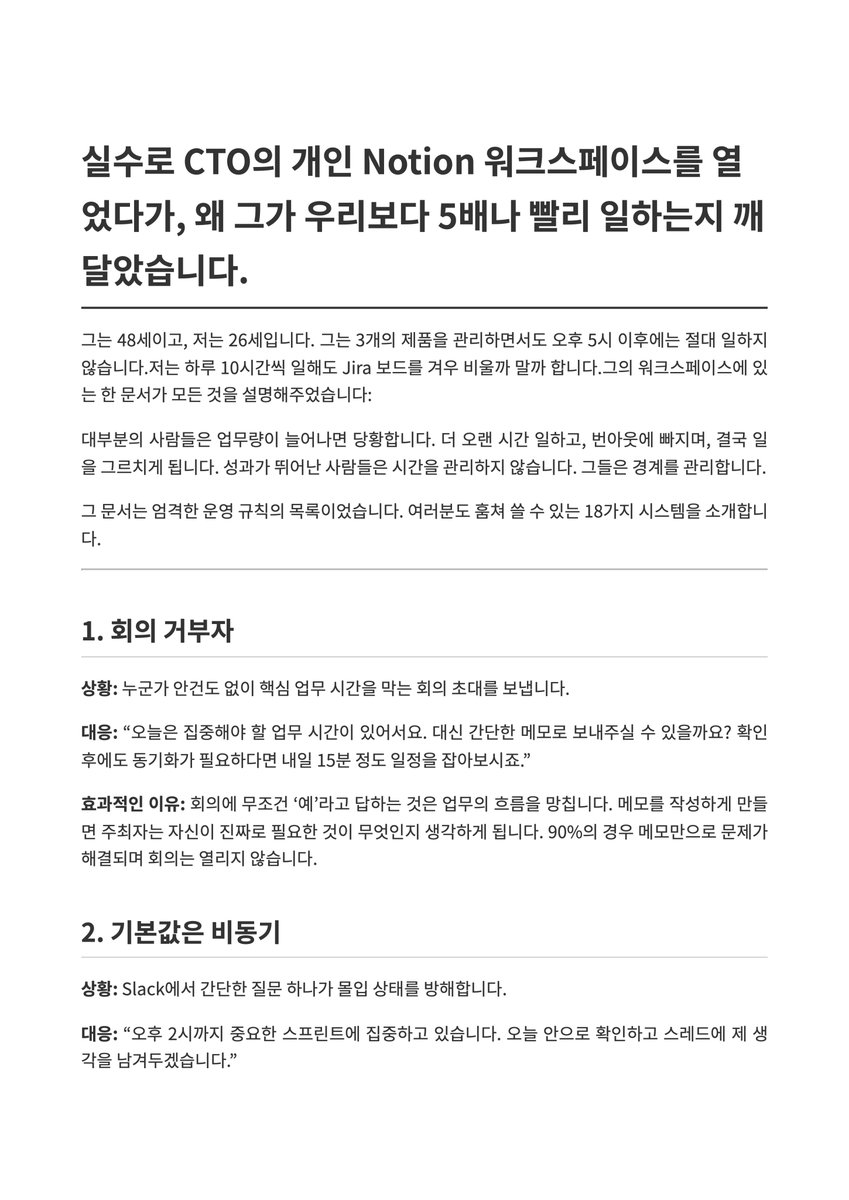 lucas_flatwhite's tweet photo. "실수로 CTO의 개인 Notion 워크스페이스를 열었다가, 왜 그가 우리보다 5배나 빨리 일하는지 깨달았습니다."

📋 먼저 PDF 받으시고요. 도움이 되셨으면 하는 마음에 문서로 한글화 했어요.
https://t.co/c9KDu0QkPm

뻔하다고요? 일해보면 결코 그렇지 않아요. 실행해보고 변화를 주는건 또 다른 얘기예요. 도움이 되는 얘기들 입니다.

💬 그는 48세이고, 저는 26세입니다. 그는 3개의 제품을 관리하면서도 오후 5시 이후에는 절대 일하지 않습니다.

저는 하루 10시간씩 일해도 Jira 보드를 겨우 비울까 말까 합니다. 그의 워크스페이스에 있는 한 문서가 모든 것을 설명해주었습니다.

대부분의 사람들은 업무량이 늘어나면 당황합니다. 더 오랜 시간 일하고, 번아웃에 빠지며, 결국 일을 그르치게 됩니다. 성과가 뛰어난 사람들은 시간을 관리하지 않습니다. 그들은 경계를 관리합니다.

그 문서는 엄격한 운영 규칙의 목록이었습니다. 여러분도 훔쳐 쓸 수 있는 18가지 시스템을 소개합니다.
