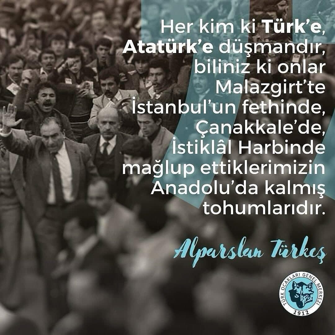 Her kim ki Türk’e, Atatürk’e düşmandır, biliniz ki onlar Malazgirt’te İstanbul’un fethinde, Çanakkale’de, İstiklâl Harbinde mağlup ettiklerimizin Anadolu’da kalmış tohumlarıdır.

Alparslan Türkeş