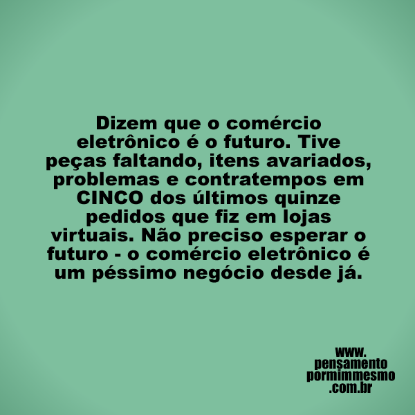 Dizem que o comércio eletrônico é o futuro. Tive peças faltando, itens avariados, problemas e contratempos em CINCO dos últimos quinze pedidos que fiz em lojas virtuais. Não preciso esperar o futuro - o comércio eletrônico é um péssimo negócio desde já.

#ecommerce,#futuro