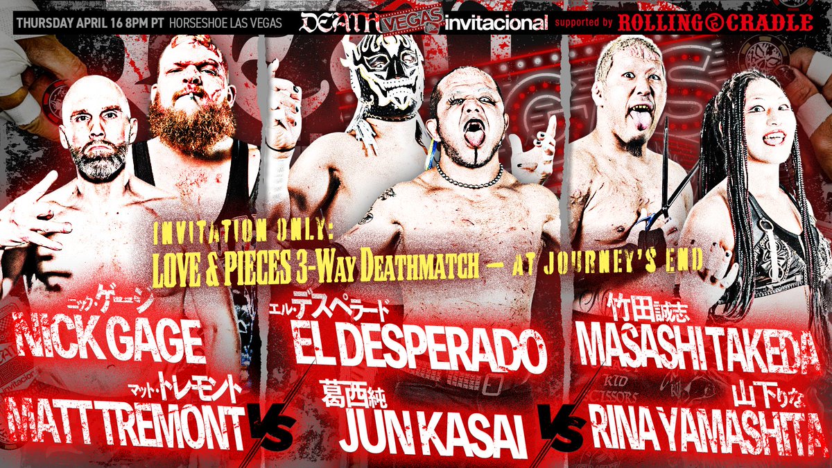 Our second match is set!
#deathvegasinvi

Invitation Only: LOVE &amp; PIECES 3-Way Deathmatch — At Journey’s End

EL DESPERADO
JUN KASAI
vs
NICK GAGE
MATT TREMONT
vs
MASASHI TAKEDA
RINA YAMASHITA

Tickets on sale now!
DeathVegas.eventbrite.com

*Match order to be revealed during the