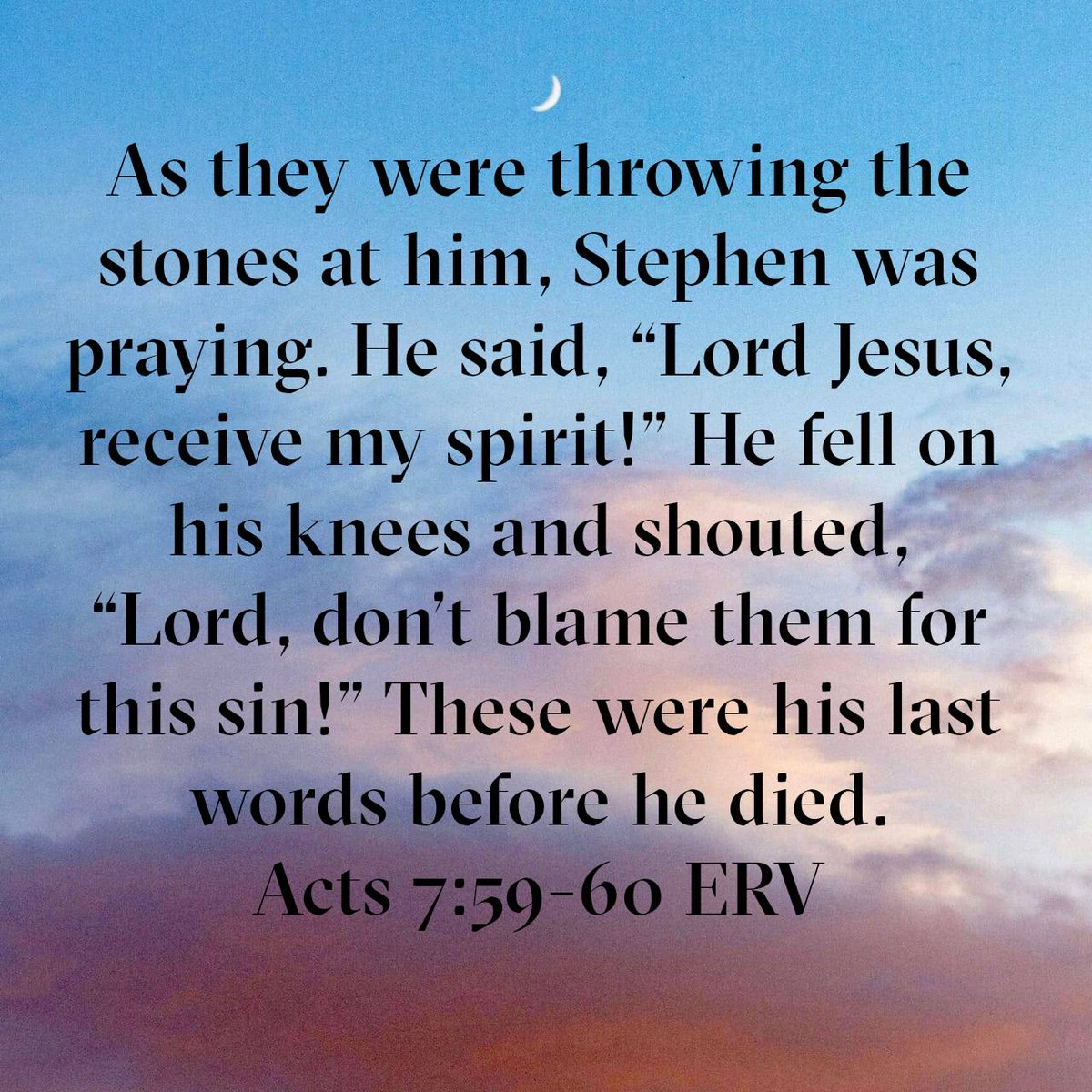 Acts 7:59-60 ERV
[59] As they were throwing the stones at him, Stephen was praying. He said, “Lord Jesus, receive my spirit!” [60] He fell on his knees and shouted, “Lord, don’t blame them for this sin!” These were his last words before he died.

bible.com/bible/406/act.…