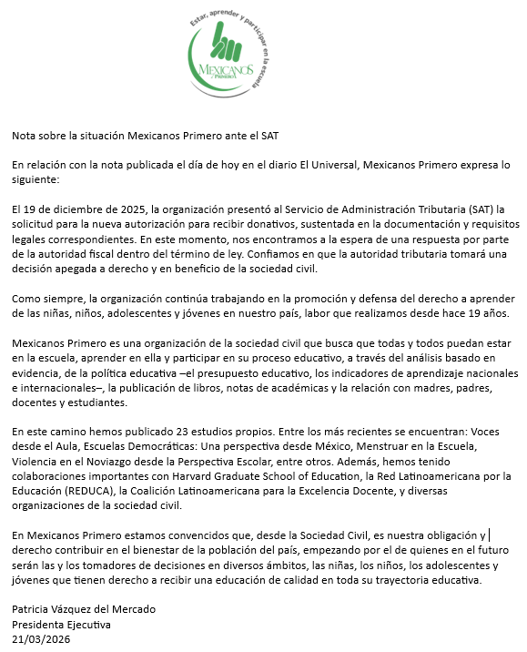 Mexicanos1o's tweet photo. Nota sobre la situación Mexicanos Primero ante el SAT

En relación con la nota publicada el día de hoy en el diario El Universal, Mexicanos Primero expresa lo siguiente:

El 19 de diciembre de 2025, la organización presentó al Servicio de Administración Tributaria (SAT) la solicitud para la nueva autorización para recibir donativos, sustentada en la documentación y requisitos legales correspondientes. En este momento, nos encontramos a la espera de una respuesta por parte de la autoridad fiscal dentro del término de ley. Confiamos en que la autoridad tributaria tomará una decisión apegada a derecho y en beneficio de la sociedad civil.

Como siempre, la organización continúa trabajando en la promoción y defensa del derecho a aprender de las niñas, niños, adolescentes y jóvenes en nuestro país, labor que realizamos desde hace 19 años.

Mexicanos Primero es una organización de la sociedad civil que busca que todas y todos puedan estar en la escuela, aprender en ella y participar en su proceso educativo, a través del análisis basado en evidencia, de la política educativa –el presupuesto educativo, los indicadores de aprendizaje nacionales e internacionales–, la publicación de libros, notas de académicas y la relación con madres, padres, docentes y estudiantes.

En este camino hemos publicado 23 estudios propios. Entre los más recientes se encuentran: Voces desde el Aula, Escuelas Democráticas: Una perspectiva desde México, Menstruar en la Escuela, Violencia en el Noviazgo desde la Perspectiva Escolar, entre otros. Además, hemos tenido colaboraciones importantes con Harvard Graduate School of Education, la Red Latinoamericana por la Educación (REDUCA), la Coalición Latinoamericana para la Excelencia Docente, y diversas organizaciones de la sociedad civil.

En Mexicanos Primero estamos convencidos que, desde la Sociedad Civil, es nuestra obligación y derecho contribuir en el bienestar de la población del país, empezando por el de quienes en el futuro serán las y los tomadores de decisiones en diversos ámbitos, las niñas, los niños, los adolescentes y jóvenes que tienen derecho a recibir una educación de calidad en toda su trayectoria educativa.

@patvazher 
Presidenta Ejecutiva
21/03/2026