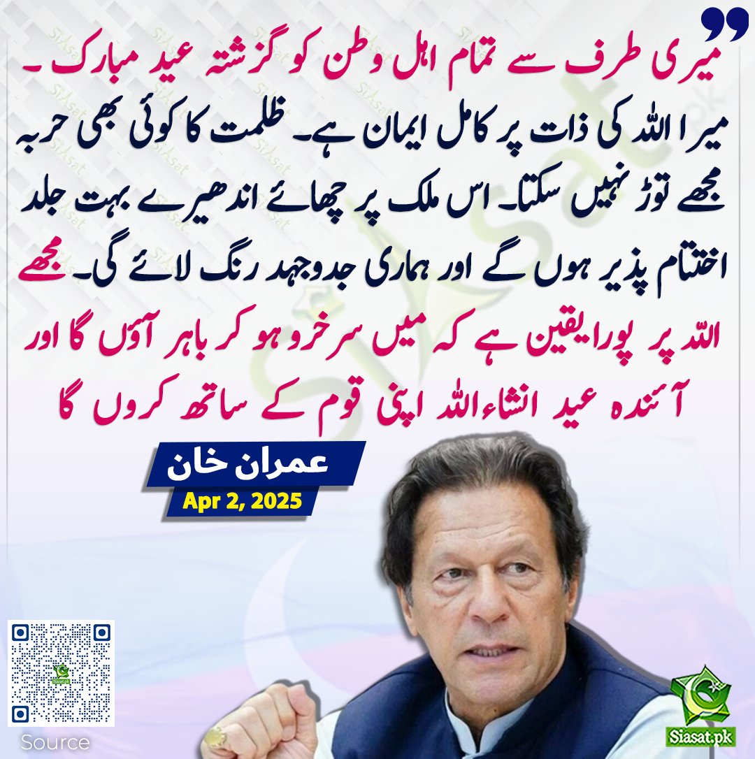 میرا اللہ کی ذات پر کامل ایمان ہے۔ ظلمت کا کوئی بھی حربہ مجھے توڑ نہیں سکتا۔ اس ملک پر چھائے اندھیرے بہت جلد اختتام پذیر ہوں گے اور ہماری جدوجہد رنگ لائے گی۔ مجھے اللّہ پر  پورا یقین ہے کہ میں سرخرو ہو کر باہر آؤں گا اور آئندہ عید انشاءاللہ اپنی قوم کے ساتھ کروں گا۔ عمران خان