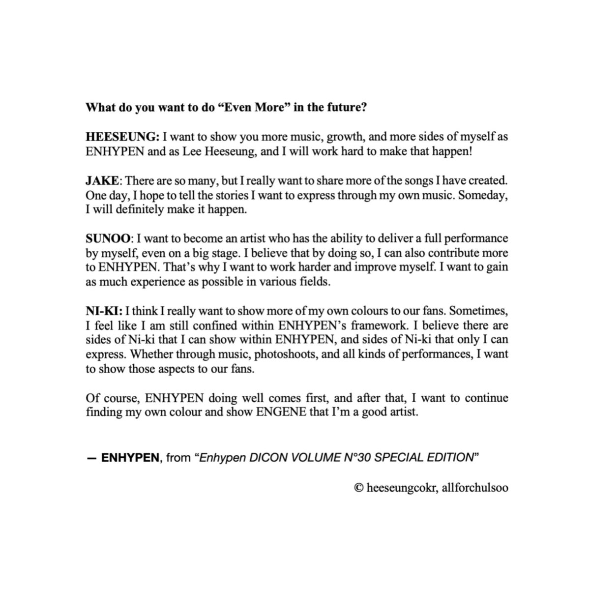 ในอนาคตคุณอยากทำอะไร "ให้ดียิ่งขึ้นไปอีก" 

ผมอยากแสดงให้ทุกคนได้เห็นผลงานเพลง การพัฒนาตนเอง และด้านอื่นๆของตัวผมให้มากขึ้นในฐานะสมาชิก ENHYPEN และในฐานะอีฮีซึง และผมจะพยายามอย่างเต็มที่เพื่อให้สิ่งนั้นเกิดขึ้น

บทสัมภาษณ์ที่เผยแพร่เมื่อวันที่ 27 พฤศจิกายน 2025 ไม่ถึง 4 เดือน 🥹