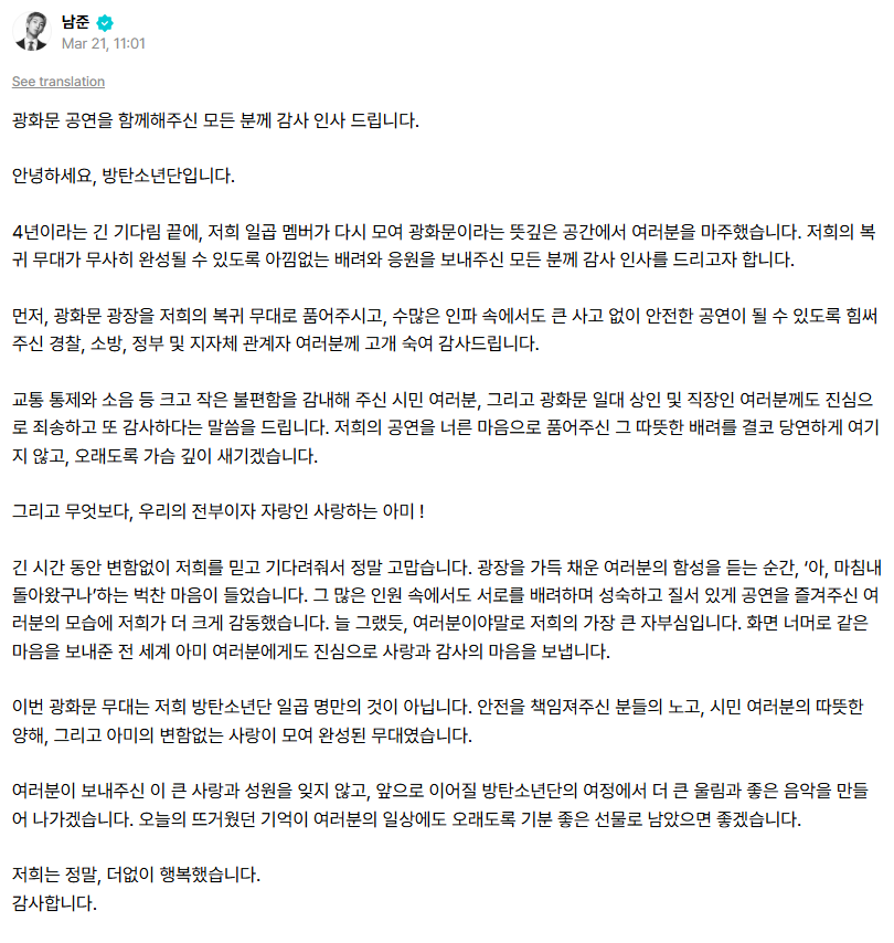 portalKNJ's tweet photo. 260321 Tradução 🇧🇷 da carta do Namjoon no Weverse

"Agradecemos a todos que estiveram conosco no show em Gwanghwamun.

Olá, somos o BTS. 

Após uma longa espera de 4 anos, nós sete membros nos reunimos novamente e encontramos vocês neste espaço tão significativo que é Gwanghwamun. Gostaríamos de expressar nossa sincera gratidão a todos que nos ofereceram apoio e consideração sem reservas para que nosso palco de retorno pudesse ser realizado com segurança.

Primeiramente, gostaríamos de inclinar nossas cabeças [gesto cultural coreano] em agradecimento à polícia, aos bombeiros, ao governo e às autoridades locais, que acolheram a Praça de Gwanghwamun como palco do nosso retorno e trabalharam para garantir que o evento fosse seguro, mesmo com uma multidão tão grande, sem que ocorressem grandes incidentes.

Também pedimos sinceras desculpas e agradecemos profundamente aos cidadãos que suportaram diversos inconvenientes, grandes e pequenos, como o controle de tráfego e o barulho. Aos comerciantes e trabalhadores da região de Gwanghwamun, também expressamos nosso arrependimento e gratidão. Nunca consideraremos como algo garantido essa consideração calorosa com que vocês acolheram nosso show com um coração generoso, e a guardaremos profundamente em nossos corações por muito tempo.

E acima de tudo, nosso tudo e nosso orgulho, nosso amado ARMY! Muito obrigado por continuarem acreditando em nós e esperando por tanto tempo sem mudar. No momento em que ouvimos os gritos de vocês preenchendo toda a praça, sentimos um coração transbordante de emoção — "ah, finalmente voltamos". Mesmo em meio a uma multidão tão grande, ficamos ainda mais comovidos ao ver vocês aproveitando o show com consideração uns pelos outros, de forma madura e organizada. Como sempre, vocês são o nosso maior orgulho. Também enviamos nosso amor e gratidão sinceros a todos os ARMYs ao redor do mundo que nos apoiaram com o mesmo sentimento de além das telas.

Este palco em Gwanghwamun não pertence apenas a nós, sete membros do BTS. Foi um palco construído com o esforço de todos que garantiram a segurança, com a compreensão calorosa dos cidadãos e com o amor constante do ARMY.
Não esqueceremos esse grande amor e apoio que vocês nos deram, e continuaremos a criar músicas ainda melhores e com mais impacto na jornada que o BTS seguirá daqui em diante. Esperamos que as memórias intensas de hoje permaneçam como um presente agradável no dia a dia de vocês por muito tempo.

Nós realmente fomos imensamente felizes.
Obrigado. 
21 de março de 2026.
BTS."