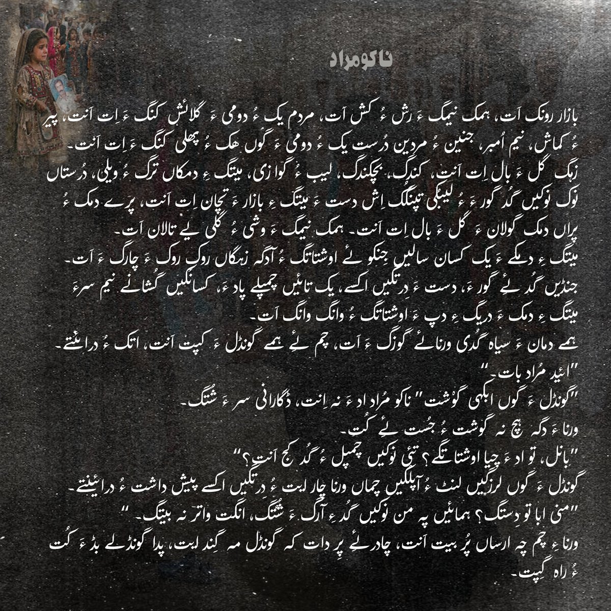 ناکو مُراد
ہمے دمان ءَ سیاہ گُدی ورنائے گوزگ ءَ اَت، چم ئِے ہمے گونڈل ءَ کپت اَنت، اتک ءُ درائنتے۔ 
“ائید مُراد بات۔”
گونڈل ءَ گوں ابکہی گوْشت” ناکو مُراد اد ءَ نہ اِنت، ڈگارانی سر ءَ شُتگ۔”
ورنا ءَ دگہ ہچ نہ گوشت ءُ جُست ئِے کُت۔۔۔
Balochistan