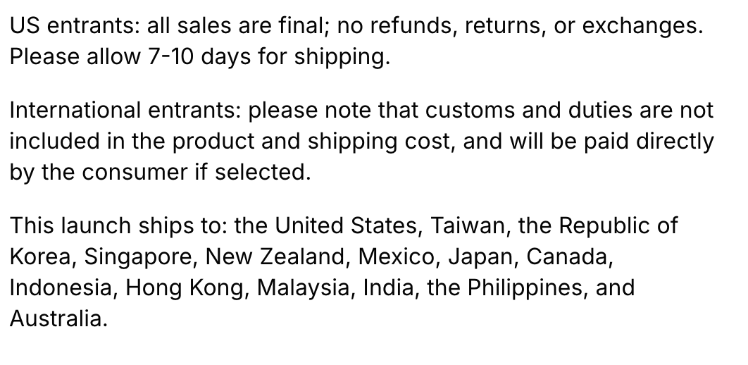KicksFinder's tweet photo. US entrants: All sales are final; no refunds, returns, or exchanges. Please allow 7–10 days for shipping.

International entrants: please note that customs and duties are not included in the product and shipping cost, and will be paid directly by the consumer if selected.

This launch ships to: the United States, Taiwan, the Republic of Korea, Singapore, New Zealand, Mexico, Japan, Canada, Indonesia, Hong Kong, Malaysia, India, the Philippines, and Australia.