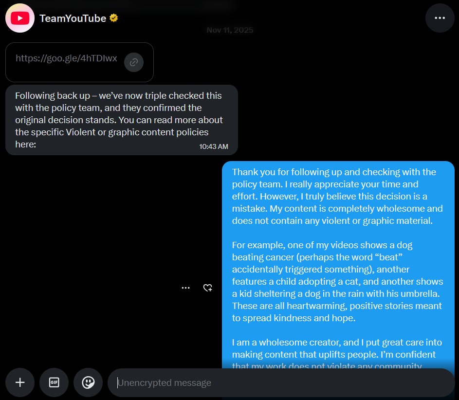 TSimikGift's tweet photo. @TeamYouTube  Hey everyone I need you to hear me out because something is seriously wrong here. My channel got taken down and I am 100 percent certain this is a mistake. I don’t make violent content, I don’t post anything graphic, and I stand by that completely.

I’m even going to upload the exact video people might be questioning so you can see it for yourself. I have nothing to hide at all. I want people to actually watch it and decide with their own eyes.

The issue seems to be the phrase “a dog beat cancer” and I honestly cannot believe this is being treated as violent content. That phrase does not mean violence. It means surviving. It means overcoming something horrible. People use it every single day in the most positive way possible. It’s about hope, strength, and making it through something difficult.

There is nothing harmful about that. Nothing graphic. Nothing violent. It’s literally the opposite. It’s a good story about something good happening.

And what’s even more frustrating is I was told this decision was triple checked. But how can something be triple checked in seconds and still completely miss the actual meaning of the content. That doesn’t make sense. That doesn’t feel like a real review, it feels automated and rushed.

I’ve tried to reach out. I’ve tried to respond respectfully. I’ve tried to explain the context clearly. And instead of real answers, it feels like I’m only getting AI automation and canned replies. The same kind of messages over and over again, like no one is actually reading what I’m saying. It feels like I’m talking to a wall.

There’s no real response to the points I’m making, no acknowledgment of the actual content, just repeated decisions and generic explanations. It’s frustrating because I’m taking the time to explain everything honestly, and it doesn’t feel like there’s a real person on the other side taking a moment to actually look.

I’m not trying to fight or break rules. I’m trying to cooperate and get clarity, but when everything comes back as automated responses, it makes it feel impossible to fix something that should be simple to review.

It feels like there’s no real conversation happening. No back and forth. Just a decision that was made instantly and then defended without actually reconsidering the situation. That’s the part that really gets to me. I’m putting in the effort to explain and clarify, but it doesn’t feel like anyone on the other side is actually taking the time to understand.

If a real person actually watches my content, they will clearly see what it is. My channel is about kindness. Kids adopting animals, people helping pets, small moments that make you feel something positive. That’s what I create.

So I’m asking you directly, if you see this and you believe in fairness, please speak up. Watch the video when I post it. Tell me honestly if you think it’s violent, because I know it isn’t.

This isn’t just about my channel, it’s about how easily something harmless can be taken the wrong way without context. That shouldn’t happen.

I truly believe if the right people actually review this properly, my channel will be restored. Until then I need your support more than ever.

Thank you for listening and thank you to anyone who stands with me on this.

Here is my channel link, please fix it @YouTube : https://t.co/Hb3yVfaFXn

#Viral
#Trending