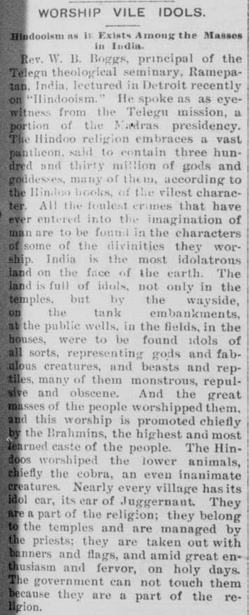 Pine Bluff daily graphic, April 23, 1894

WORSHIP VILE IDOLS.

Hindooism as it Exists Among the Masses in India.

Rev. W. B. Boggs, principal of the Telegu theological seminary, Ramepatam, India, lectured in Detroit recently on “Hindooism.” He spoke as an eye-witness from the