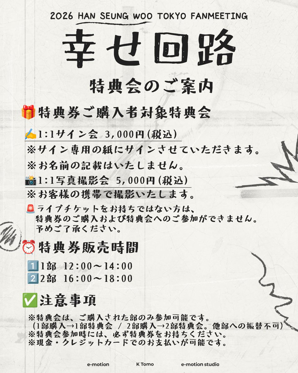 【2026 HAN SEUNG WOO TOKYO FANMEETING “幸せ回路”】
[📝]特典会のご案内

✍️特典券ご購入者対象 特典会

1.1:1サイン会  3,000円(税込)
※サイン専用の紙にサインさせていただきます。
※お名前の記載はいたしません。

2.1:1携帯写真撮影会  5,000円(税込)
※お客様の携帯で撮影いたします。