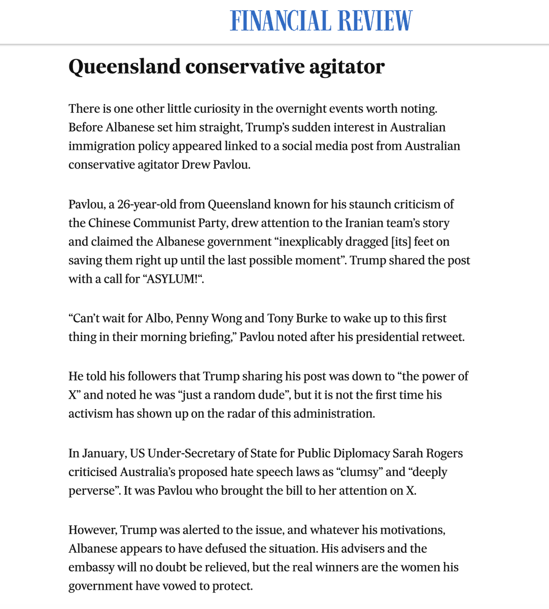 DrewPavlou's tweet photo. The Australian mainstream media is FURIOUS that Trump saw my Twitter post and saved the Iranian women's soccer team  

The Australian Financial Review denounced me as a ''CONSERVATIVE AGITATOR'' and made it out to be a slimy conspiracy

I helped save 15 women's lives yet they are seething at me?

WHAT THE ACTUAL FUCK IS THEIR PROBLEM!!!!