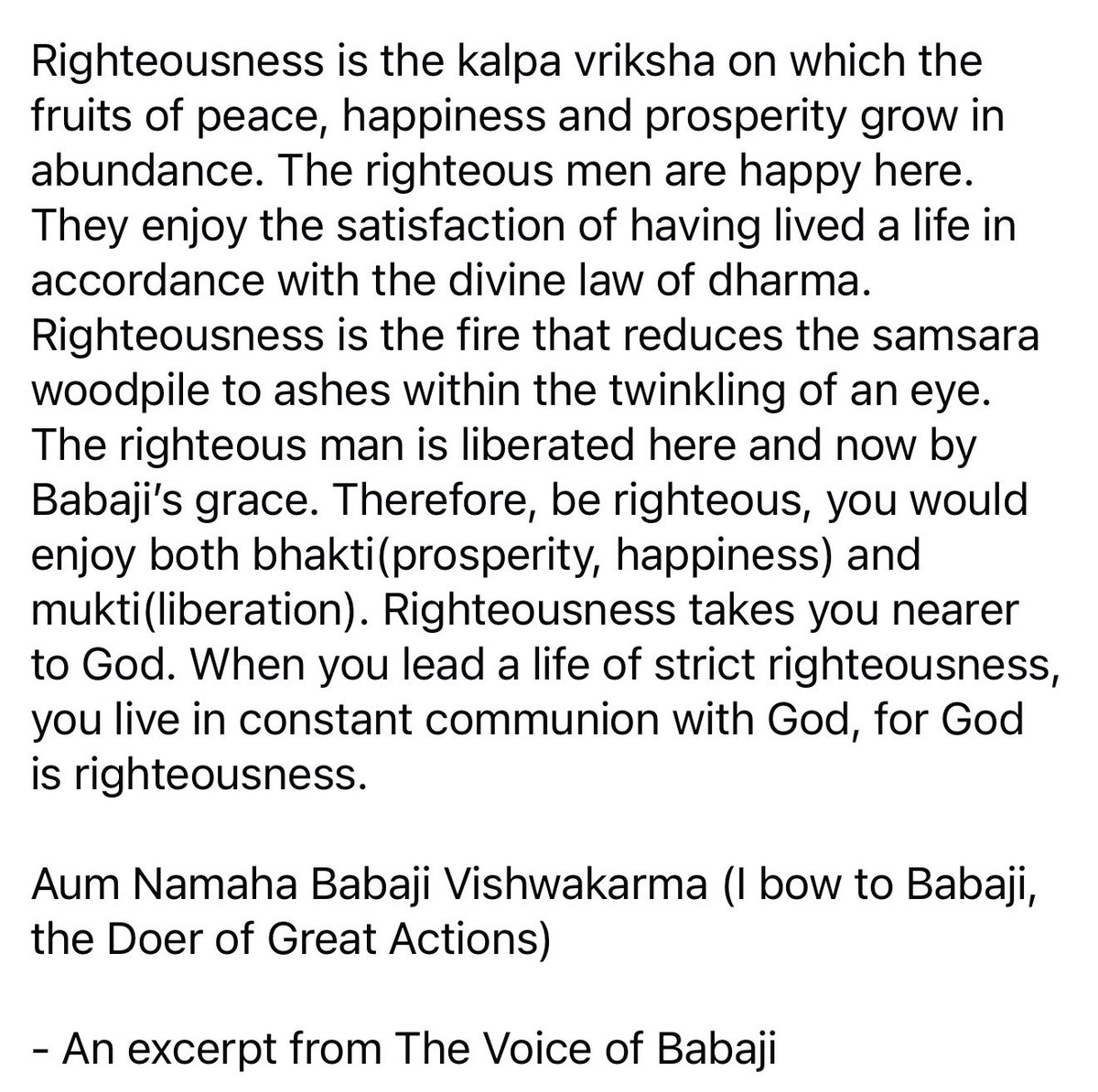 Righteousness is the kalpa vriksha on which the fruits of peace, happiness &amp; prosperity grow in abundance. It’s the fire that reduces the samsara woodpile to ashes within the twinkling of an eye. The righteous man is liberated by Babaji’s grace.
Aum Namaha Babaji Vishwakarma!