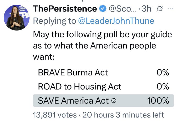 HOLY COW!! <a href="/ScottPresler/">ThePersistence</a> just posted a poll directed <a href="/LeaderJohnThune/">Leader John Thune</a> asking which Act they prefer to pass and the "SAVE AMERICA ACT" got 100% of the votes with over 13,000 voting so far!!

I've never seen a poll with that large sampling with 100% voting the same way, especially