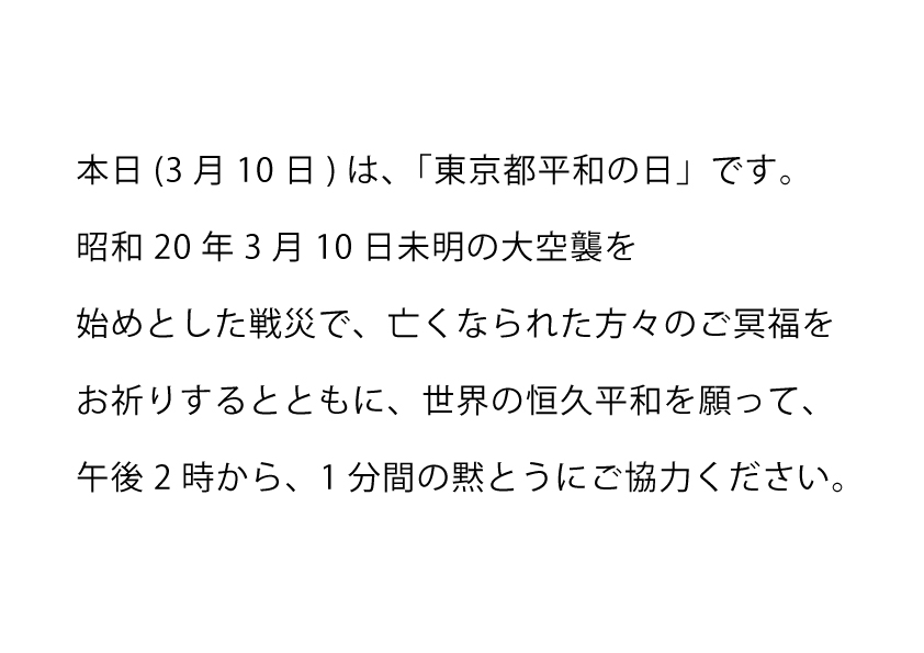 ★平和祈念の黙とうにご協力ください

本日3月10日は、「東京都平和の日」です。
家庭、職場、地域で、午後2時から1分間の黙とうにご協力ください。

問合せ 協働推進課 042-557-7608