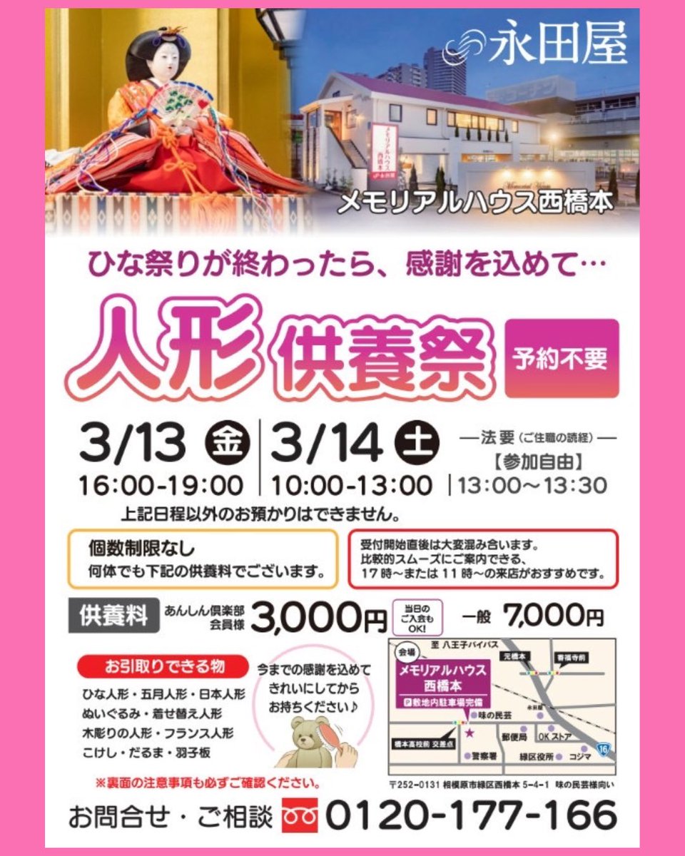 sakurasagami415's tweet photo. 【神奈川県相模原市緑区 西橋本】

人形供養祭開催のお知らせ

長年大切にしてきたお人形を、永田屋 メモリアルハウス西橋本にて、お寺様をお招きし、真心を込めて供養いたします。 

📅 開催概要
日程：3月13日（金）・14日（土）
※予約不要・どなた様でもご参加いただけます 

3/13(金) 受付時間：16:00～19:00 
3/14(土) 受付時間：10:00～13:00 

💡 スムーズな受付のコツ
開始直後は混雑が予想されます。17時以降、または11時以降のご来場がおすすめです！ 

🧸 供養料（個数制限なし）
何体お持ち込みいただいても下記の料金で承ります。 
あんしん倶楽部会員様：3,000円 
一般の方：7,000円 
当日入会でも、その場から会員価格が適用されます！

📍 会場・アクセス
メモリアルハウス西橋本 （相模原市緑区西橋本5-4-1 / 味の民芸様��い） 
敷地内駐車場完備 

📞 お問い合わせ
0120-177-166