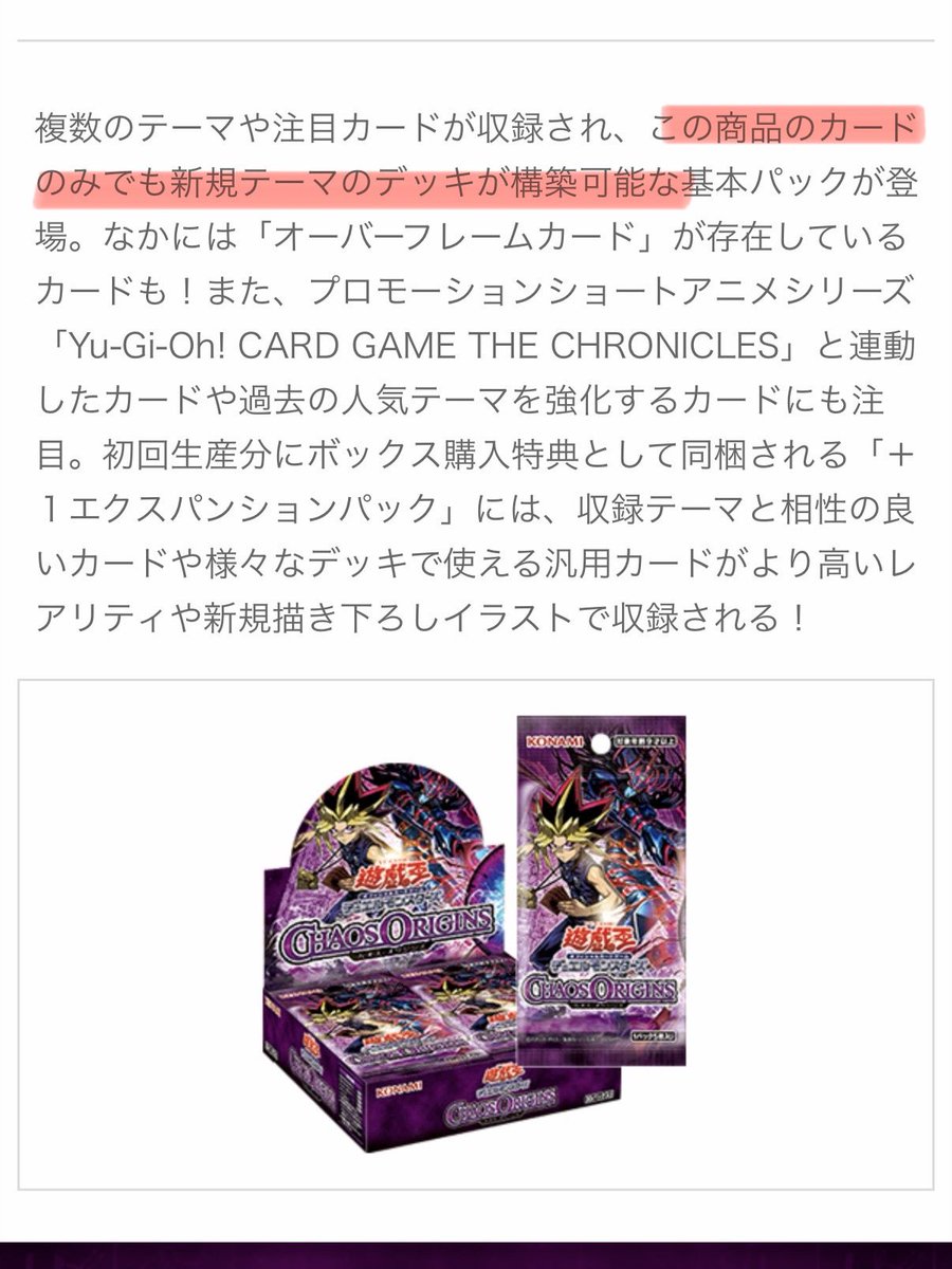 CHAOS ORIGINSの商品概要ページが公開された時にも少し話題になっていたけど

「この商品のカード”のみ”でも新規テーマのデッキが構築可能」

とあるように、アニメ産リメイクテーマであっても既存カードとの互換性はあえて薄めにして新規層が入りやすい商品設計にしようとする意図が読み取れる