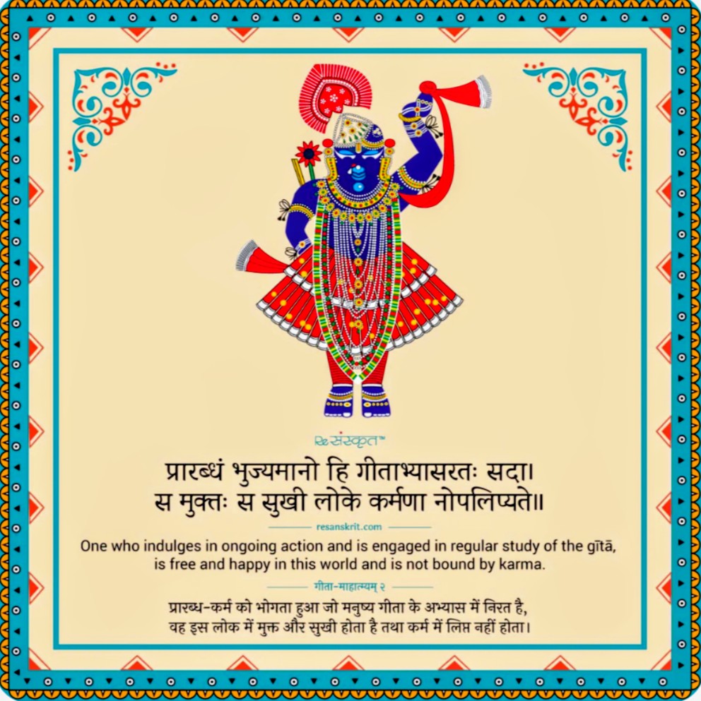 One who indulges in ongoing action and is engaged in regular study of the gītā,
is free and happy in this world and is not bound by karma.

प्रारब्ध-कर्म को भोगता हुआ जो मनुष्य गीता के अभ्यास में निरत है, वह इस लोक में मुक्त और सुखी होता है तथा कर्म में लिप्त नहीं होता।
