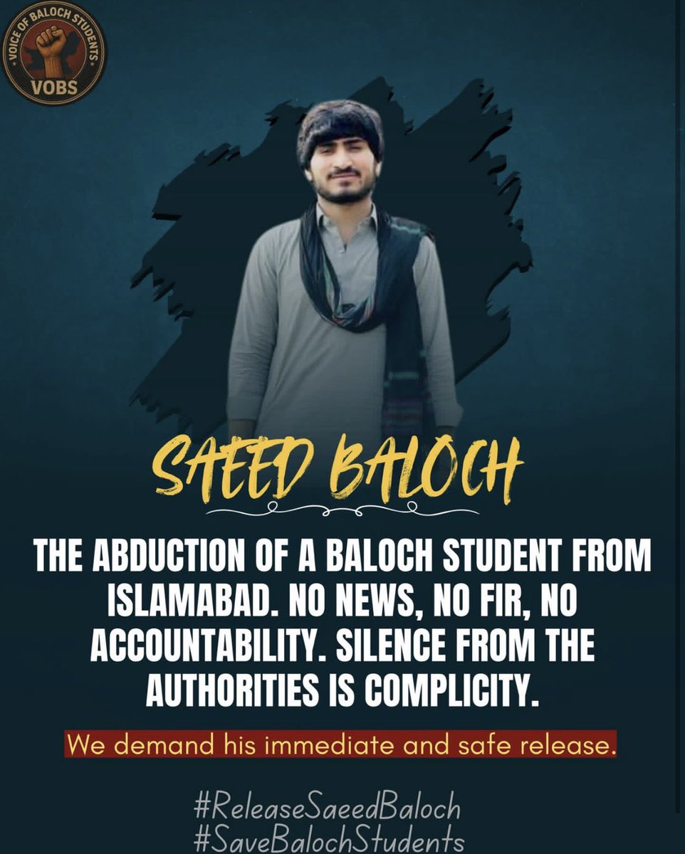 THE ABDUCTION OF A BALOCH STUDENT FROM ISLAMABAD. NO NEWS, NO FIR, NO ACCOUNTABILITY. SILENCE FROM THE AUTHORITIES IS COMPLICITY.
We demand his immediate and safe release.
#ReleaseSaeedBaloch #SaveBalochStudents 
<a href="/BalochNadir5/">Nadir Baloch</a> <a href="/AsadAToor/">Asad Ali Toor</a> <a href="/HamidMirPAK/">Hamid Mir حامد میر</a> <a href="/MaryLawlorhrds/">Mary Lawlor UN Special Rapporteur HRDs</a>
