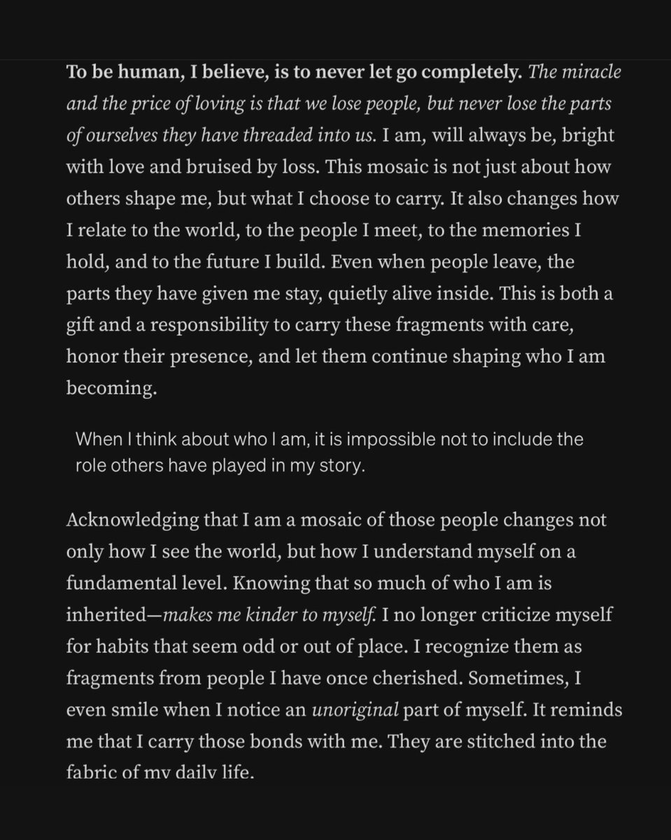 As human beings, we never truly let anyone go. It reminds us to cherish the fragments we carry, for they are proof of a life richly lived and loved. We are made whole by the fragments of others, endlessly carried forward in love. We are the mosaic of people we have ever loved.