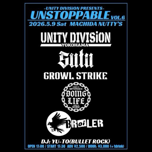 『UNSTOPPABLE VOL.6』
5/9(土)町田Nutty’s
OPEN 17:00 / Start 17:30
ADV ¥2,500 / DOOR ¥3,000
(＋各1drink)

<バンド>
UNITY DIVISiON
SUTU
GROWL STRIKE 
DOINGLIFE
BRoiLER

<DJ>
YU-TO(BULLET ROCK)