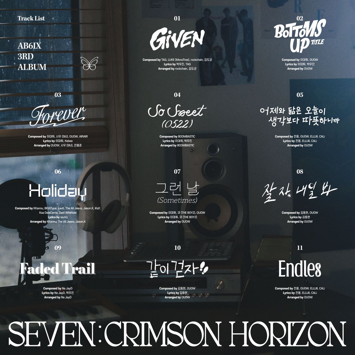 AB6IX 3RD ALBUM
'SEVEN : CRIMSON HORIZON'

TRACKLIST

01. Given
02. BOTTOMS UP *TITLE
03. Forever
04. So Sweet (0522)
05. 어제와 닮은 오늘이 생각보다 따뜻하니까 (웅 solo)
06. Holiday (우진 solo)
07. 그런 날 (Sometimes) (대휘 solo)
08. 잘 자, 내일 봐 (동현 solo)
09. Faded Trail