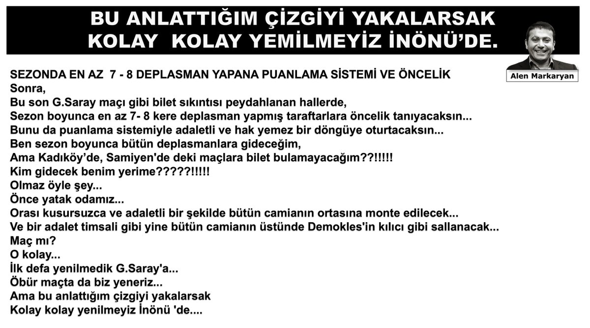 AlenMarkaryan's tweet photo. SEZONDA EN AZ 7-8 DEPLASMAN YAPANA PUANLAMA SİSTEMİ VE ÖNCELİK...

Sonra,

Bu son G.Saray maçı gibi bilet sıkıntısı peydahlanan hallerde sezon boyunca en az 7-8 kere deplasman yapmış taraftarlara öncelik tanıyacaksın...

Bunu da puanlama sistemiyle adaletli ve hak yemez bir döngüye oturtacaksın... 
Ben sezon boyunca bütün deplasmanlara gideceğim,

Ama Kadıköy'de Sami Yen'deki maçlara bilet bulamayacağım??!!!!! 
Kim gidecek benim yerime?????!!!!!

Olmaz öyle şey... 
Önce yatak odamız... Orası kusursuzca ve adaletli bir şekilde bütün camianın ortasına monte edilecek...

Ve bir adalet timsali gibi yine bütün camianın üstünde Demokles'in kılıcı gibi sallanacak... 
Maç mı? 
O kolay...

İlk defa yenilmedik G.Saray'a... Öbür maçta da biz yeneriz... 
Ama bu anlattığım çizgiyi yakalarsak Kolay kolay yenilmeyiz İnönü 'de...
