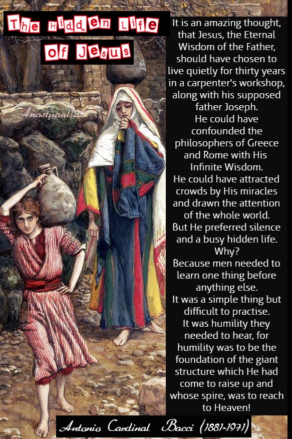 The Hidden Life of Jesus

1. It is an amazing thought that Jesus, the eternal wisdom of the Father, should have chosen to live quietly for thirty years in a carpenter's workshop along with his supposed father Joseph. He could have confounded the philosophers of Greece and Rome