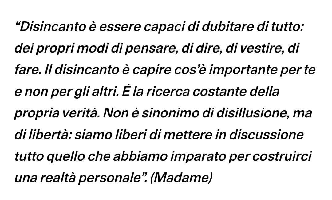 Madame su “DISINCANTO”

“É la ricerca costante della propria verità. Non è sinonimo di disillusione, ma di libertà: siamo liberi di mettere in discussione tutto quello che abbiamo imparato per costruirci una realtà personale”.