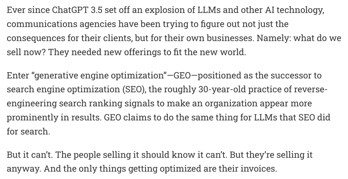 Ever since ChatGPT 3.5 set off an explosion of LLMs and other AI technology, communications agencies have been trying to figure out not just the consequences for their clients, but for their own businesses. Namely: what do we sell now? They needed new offerings to fit the new world.
Enter βgenerative engine optimizationββGEOβpositioned as the successor to search engine optimization (SEO), the roughly 30-year-old practice of reverse-engineering search ranking signals to make an organization appear more prominently in results. GEO claims to do the same thing for LLMs that SEO did for search.
But it canβt. The people selling it should know it canβt. But theyβre selling it anyway. And the only things getting optimized are their invoices.