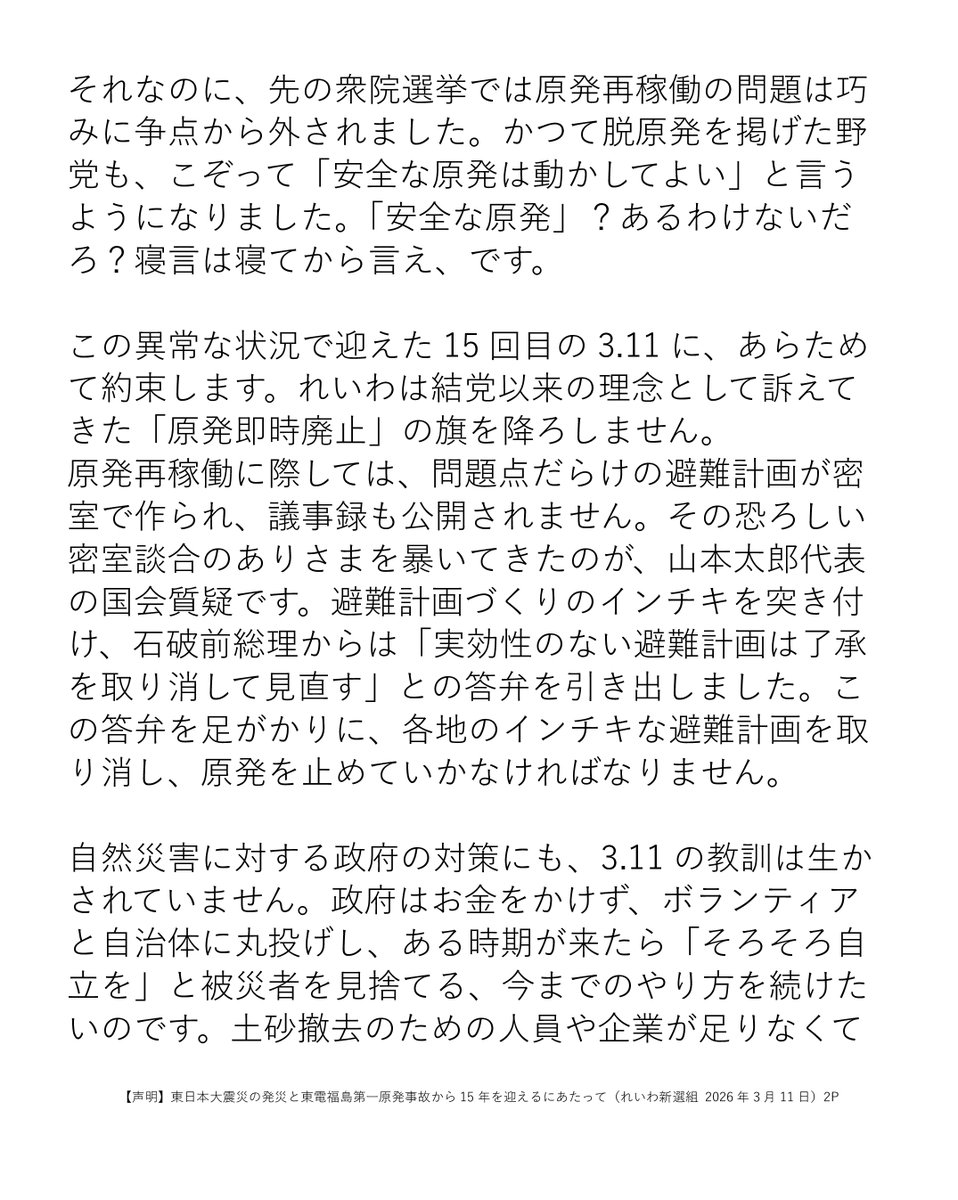 reiwashinsen's tweet photo. 【声明】東日本大震災の発災と東電福島第一原発事故から15年を迎えるにあたって（れいわ新選組 2026年3月11日）

本日、東日本大震災の発生と東電福島第一原発事故から15年を迎えました。
今年の3.11は、これまでとは全く違う意味を持ちます。原発事故を起こした犯罪企業ともいえる東京電力が再び原発を動かしている、そのなかで迎える3.11だからです。
2月9日に東京電力柏崎刈羽原発が再起動しました。3月18日には同原発の電気の東京への販売も再開される見通しです。
東電は廃炉に向けた現場でも多くの違反を繰り返し、その中で多くの作業員が負傷しました。現場作業で、命を失った方もいます。そして東電は、柏崎刈羽原発でも安全規則の違反を繰り返しています。
しかし、住民投票を求める新潟県民の民意を無視して、東電と県知事、政府は半年足らずで再稼働を決めました。県民からは「新潟の民主主義が壊れた」と声が上がっています。
それなのに、先の衆院選挙では原発再稼働の問題は巧みに争点から外されました。かつて脱原発を掲げた野党も、こぞって「安全な原発は動かしてよい」と言うようになりました。「安全な原発」？あるわけないだろ？寝言は寝てから言え、です。
この異常な状況で迎えた15回目の3.11に、あらためて約束します。れいわは結党以来の理念として訴えてきた「原発即時廃止」の旗を降ろしません。
原発再稼働に際しては、問題点だらけの避難計画が密室で作られ、議事録も公開されません。その恐ろしい密室談合のありさまを暴いてきたのが、山本太郎代表の国会質疑です。避難計画づくりのインチキを突き付け、石破前総理からは「実効性のない避難計画は了承を取り消して見直す」との答弁を引き出しました。この答弁を足がかりに、各地のインチキな避難計画を取り消し、原発を止めていかなければなりません。
自然災害に対する政府の対策にも、3.11の教訓は生かされていません。政府はお金をかけず、ボランティアと自治体に丸投げし、ある時期が来たら「そろそろ自立を」と被災者を見捨てる、今までのやり方を続けたいのです。土砂撤去のための人員や企業が足りなくても、自衛隊を派遣することは渋り、自治体から派遣要請が出ないように裏でやりとりする。
被災した企業が借金を抱えて苦しんでいても、返済不要の支援金は出さない。自治体職員の数は増やさず、政府の支援職員も早々に撤収して、あとはボランティア任せ。これらは山本太郎代表が何人もの被災者や自治体職員から聞き取り、政府に突き付けた現実です。
形だけ「防災庁」を作ってもこの政府の態度が変わらなければ被災者切り捨ては続きます。「政府が被災自治体のニーズを汲み取り、民間の力を活かして、圧倒的な公助の投入を行う」防災省設立に向けて、れいわ新選組は挑み続けます。

2026年3月11日
れいわ新選組

https://t.co/WebsnPQyc2

#れいわ新選組 #れいわ #国会