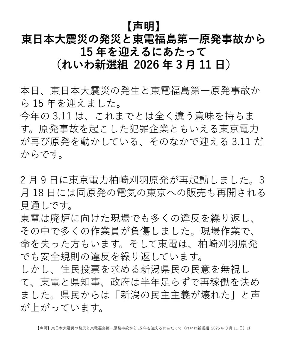 reiwashinsen's tweet photo. 【声明】東日本大震災の発災と東電福島第一原発事故から15年を迎えるにあたって（れいわ新選組 2026年3月11日）

本日、東日本大震災の発生と東電福島第一原発事故から15年を迎えました。
今年の3.11は、これまでとは全く違う意味を持ちます。原発事故を起こした犯罪企業ともいえる東京電力が再び原発を動かしている、そのなかで迎える3.11だからです。
2月9日に東京電力柏崎刈羽原発が再起動しました。3月18日には同原発の電気の東京への販売も再開される見通しです。
東電は廃炉に向けた現場でも多くの違反を繰り返し、その中で多くの作業員が負傷しました。現場作業で、命を失った方もいます。そして東電は、柏崎刈羽原発でも安全規則の違反を繰り返しています。
しかし、住民投票を求める新潟県民の民意を無視して、東電と県知事、政府は半年足らずで再稼働を決めました。県民からは「新潟の民主主義が壊れた」と声が上がっています。
それなのに、先の衆院選挙では原発再稼働の問題は巧みに争点から外されました。かつて脱原発を掲げた野党も、こぞって「安全な原発は動かしてよい」と言うようになりました。「安全な原発」？あるわけないだろ？寝言は寝てから言え、です。
この異常な状況で迎えた15回目の3.11に、あらためて約束します。れいわは結党以来の理念として訴えてきた「原発即時廃止」の旗を降ろしません。
原発再稼働に際しては、問題点だらけの避難計画が密室で作られ、議事録も公開されません。その恐ろしい密室談合のありさまを暴いてきたのが、山本太郎代表の国会質疑です。避難計画づくりのインチキを突き付け、石破前総理からは「実効性のない避難計画は了承を取り消して見直す」との答弁を引き出しました。この答弁を足がかりに、各地のインチキな避難計画を取り消し、原発を止めていかなければなりません。
自然災害に対する政府の対策にも、3.11の教訓は生かされていません。政府はお金をかけず、ボランティアと自治体に丸投げし、ある時期が来たら「そろそろ自立を」と被災者を見捨てる、今までのやり方を続けたいのです。土砂撤去のための人員や企業が足りなくても、自衛隊を派遣することは渋り、自治体から派遣要請が出ないように裏でやりとりする。
被災した企業が借金を抱えて苦しんでいても、返済不要の支援金は出さない。自治体職員の数は増やさず、政府の支援職員も早々に撤収して、あとはボランティア任せ。これらは山本太郎代表が何人もの被災者や自治体職員から聞き取り、政府に突き付けた現実です。
形だけ「防災庁」を作ってもこの政府の態度が変わらなければ被災者切り捨ては続きます。「政府が被災自治体のニーズを汲み取り、民間の力を活かして、圧倒的な公助の投入を行う」防災省設立に向けて、れいわ新選組は挑み続けます。

2026年3月11日
れいわ新選組

https://t.co/WebsnPQyc2

#れいわ新選組 #れいわ #国会