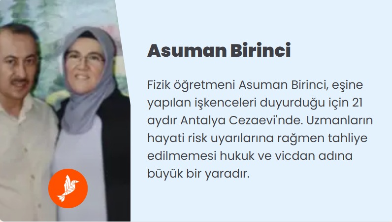 AsumanBirinciye Özgürlük 

Fizik öğretmeni Asuman Birinci, eşine yapılan işkenceleri duyurduğu için 21 aydır Antalya Cezaevi'nde. Uzmanların hayati risk uyarılarına rağmen tahliye edilmemesi hukuk ve vicdan adına büyük bir yaradır.