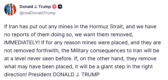 clashreport's tweet photo. Trump:

If Iran has put out any mines in the Hormuz Strait, and we have no reports of them doing so, we want them removed, IMMEDIATELY! 

If for any reason mines were placed, and they are not removed forthwith, the Military consequences to Iran will be at a level never seen before.

If, on the other hand, they remove what may have been placed, it will be a giant step in the right direction!