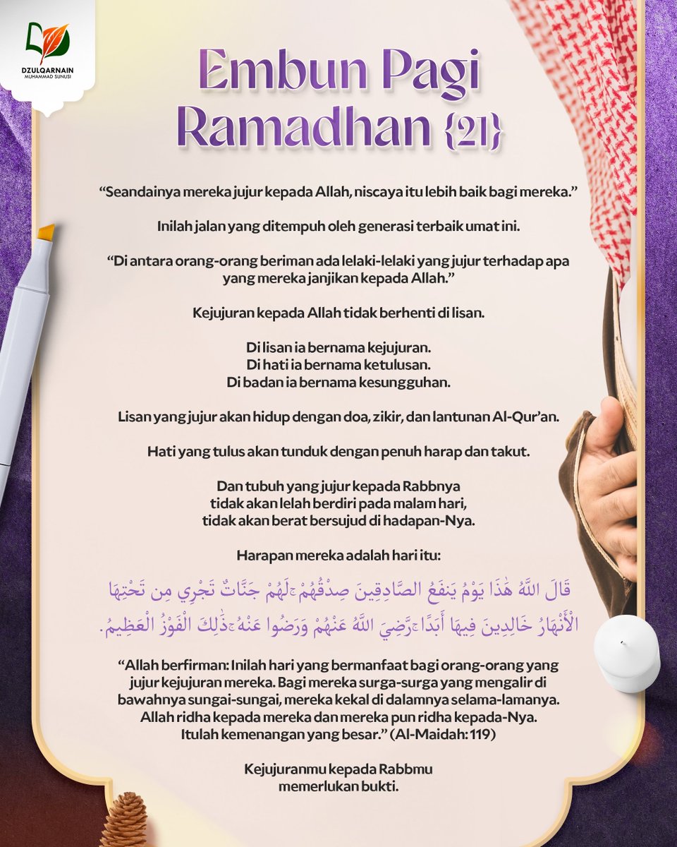DzulqarnainMS's tweet photo. EMBUN PAGI RAMADHAN [21]

“Seandainya mereka jujur kepada Allah,
niscaya itu lebih baik bagi mereka.”

Inilah jalan yang ditempuh
oleh generasi terbaik umat ini.

“Di antara orang-orang beriman
ada lelaki-lelaki yang jujur
terhadap apa yang mereka janjikan kepada Allah.”

Kejujuran kepada Allah
tidak berhenti di lisan.

Di lisan ia bernama kejujuran.
Di hati ia bernama ketulusan.
Di badan ia bernama kesungguhan.

Lisan yang jujur
akan hidup dengan doa, zikir,
dan lantunan Al-Qur’an.

Hati yang tulus
akan tunduk dengan penuh harap dan takut.

Dan tubuh yang jujur kepada Rabbnya
tidak akan lelah berdiri pada malam hari,
tidak akan berat bersujud di hadapan-Nya.

Harapan mereka adalah hari itu:

قَالَ اللَّهُ هَٰذَا يَوْمُ يَنفَعُ الصَّادِقِينَ صِدْقُهُمْ ۚ لَهُمْ جَنَّاتٌ تَجْرِي مِن تَحْتِهَا الْأَنْهَارُ خَالِدِينَ فِيهَا أَبَدًا ۚ رَّضِيَ اللَّهُ عَنْهُمْ وَرَضُوا عَنْهُ ۚ ذَٰلِكَ الْفَوْزُ الْعَظِيمُ.

“Allah berfirman: Inilah hari yang bermanfaat bagi orang-orang yang jujur kejujuran mereka.
Bagi mereka surga-surga yang mengalir di bawahnya sungai-sungai, mereka kekal di dalamnya selama-lamanya.
Allah ridha kepada mereka dan mereka pun ridha kepada-Nya.
Itulah kemenangan yang besar.”
(Al-Maidah: 119)

Kejujuranmu kepada Rabbmu
memerlukan bukti.

__

Saluran WA: https://t.co/wGgQDgNxJ3
https://t.co/stFC770wGl
Youtube, Instagram, Facebook, X, Telegram, Anchor: @dzulqarnainms

Percayakan zakat, infak, dan sedekah Anda kepada kami:
•  BSI 7882178829 a.n Peduli Dakwah
[Khusus zakat]
•  BSI 7882078824 a.n Peduli Dakwah
[Khusus sedekah, dakwah, dan umum]
Info: 08114442882
