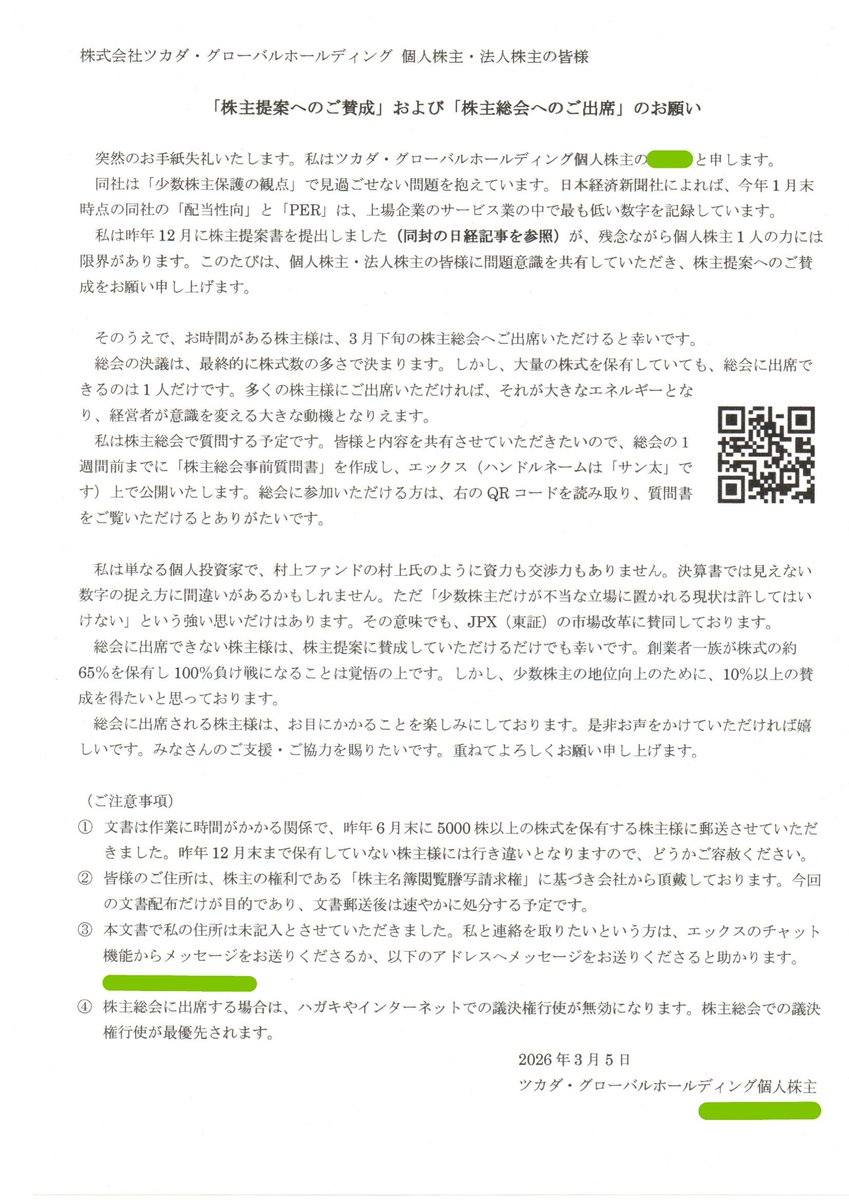 kn0tn's tweet photo. 「株主提案へのご賛成」および「株主総会へのご出席」のお願い

ツカダの株主440名様（5000株以上保有）に郵送したお手紙が届いたようなので、5000株未満の株主様にもご覧いただけるように、手紙の全文を公開します。

できるだけ多くの株主様に僕の声が届くように、皆さまのご協力・ご支援を賜りたいです。オーナー企業によって個人株主が軽視される環境を少しでも変えたいと思っております。

（以下全文）

株式会社ツカダ・グローバルホールディング 個人株主・法人株主の皆様

「株主提案へのご賛成」および「株主総会へのご出席」のお願い

突然のお手紙失礼いたします。私はツカダ・グローバルホールディング個人株主の〇〇〇と申します。
同社は「少数株主保護の観点」で見過ごせない問題を抱えています。日本経済新聞社によれば、今年1月末時点の同社の「配当性向」と「PER」は、上場企業のサービス業の中で最も低い数字を記録しています。
私は昨年12月に株主提案書を提出しました（同封の日経記事を参照）が、残念ながら個人株主1人の力には限界があります。このたびは、個人株主・法人株主の皆様に問題意識を共有していただき、株主提案へのご賛成をお願い申し上げます。

そのうえで、お時間がある株主様は、3月下旬の株主総会へご出席いただけると幸いです。
総会の決議は、最終的に株式数の多さで決まります。しかし、大量の株式を保有していても、総会に出席できるのは1人だけです。多くの株主様にご出席いただければ、それが大きなエネルギーとなり、経営者が意識を変える大きな動機となりえます。
私は株主総会で質問する予定です。皆様と内容を共有させていただきたいので、総会の１週間前までに「株主総会事前質問書」を作成し、エックス（ハンドルネームは「サン太」です）上で公開いたします。総会に参加いただける方は、右のQRコードを読み取り、質問書をご覧いただけるとありがたいです。

私は単なる個人投資家で、村上ファンドの村上氏のように資力も交渉力もありません。決算書では見えない数字の捉え方に間違いがあるかもしれません。ただ「少数株主だけが不当な立場に置かれる現状は許してはいけない」という強い思いだけはあります。その意味でも、JPX（東証）の市場改革に賛同しております。
総会に出席できない株主様は、株主提案に賛成していただけるだけでも幸いです。創業者一族が株式の約65％を保有し100％負け戦になることは覚悟の上です。しかし、少数株主の地位向上のために、10％以上の賛成を得たいと思っております。
総会に出席される株主様は、お目にかかることを楽しみにしております。是非お声をかけていただければ嬉しいです。みなさんのご支援・ご協力を賜りたいです。重ねてよろしくお願い申し上げます。

（ご注意事項）
① 文書は作業に時間がかかる関係で、昨年6月末に5000株以上の株式を保有する株主様に郵送させていただきました。昨年12月末まで保有していない株主様には行き違いとなりますので、どうかご容赦ください。
② 皆様のご住所は、株主の権利である「株主名簿閲覧謄写請求権」に基づき会社から頂戴しております。今回の文書配布だけが目的であり、文書郵送後は速やかに処分する予定です。
③ 本文書で私の住所は未記入とさせていただきました。私と連絡を取りたいという方は、エックスのチャット機能からメッセージをお送りくださるか、以下のアドレスへメッセージをお送りくださると助かります。
〇〇〇〇@yahoo.co.jp
④ 株主総会に出席する場合は、ハガキやインターネットでの議決権行使が無効になります。株主総会での議決権行使が最優先されます。

2026年3月5日
ツカダ・グローバルホールディング個人株主
〇〇〇 〇〇〇〇
