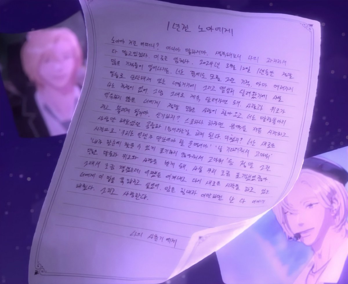 데뷔 1주년 편지 #노아
 
1년전 노아에게

노아야 거긴 어떠니? 아니야 말하지 마. 생각해 보니 나의 과거라서 다 알고 있겠다. 이곳은 엄청나. 2024년 3월 12일, 1년 동안 정말 많은 기적들이 일어나거든. 너는 꿈에도 모를 그런 기적. 아마 여러 가지 일들로 단단해져 있는 너일 거기에, 그리고