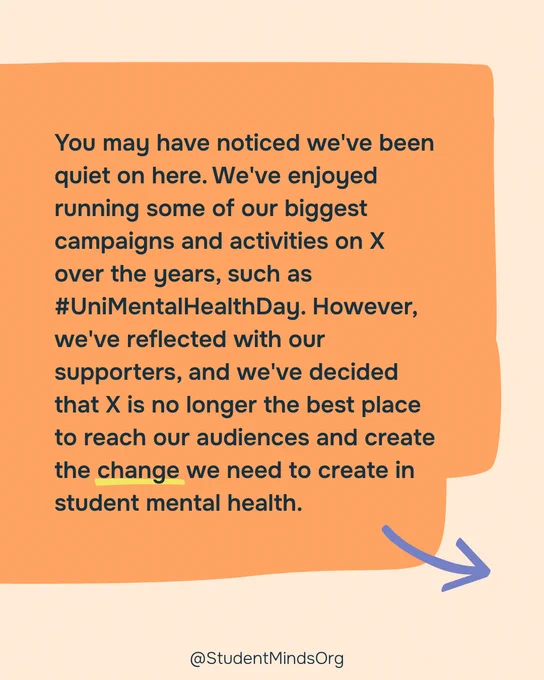 Pale orange background with a dark orange box with the text: You may have noticed we've been quiet on here. We've enjoyed running some of our biggest campaigns and activities on X over the years, such as #UniMentalHealthDay. However, we've reflected with our supporters, and we've decided that X is no longer the best place to reach our audiences and create the change we need to create in student mental health. 

With a yellow underline under change and a blue arrow pointing to the next image. 

@StudentMindsOrg is written in black, bottom centre. 
