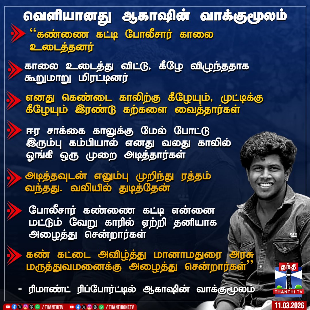 வெளியானது ஆகாஷின் வாக்குமூலம்  

``கண்ணை கட்டி போலீசார் காலை உடைத்தனர்  

காலை உடைத்து விட்டு, கீழே விழுந்ததாக கூறுமாறு மிரட்டினர்  

எனது கெண்டை காலிற்கு கீழேயும், முட்டிக்கு கீழேயும் இரண்டு கற்களை வைத்தார்கள்  

ஈர சாக்கை காலுக்கு மேல் போட்டு இரும்பு கம்பியால் எனது வலது காலில்